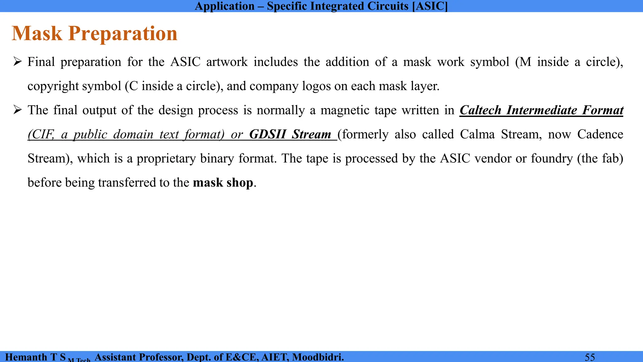 Application – Specific Integrated Circuits [ASIC]
Hemanth T S Assistant Professor, Dept. of E&CE, AIET, Moodbidri. 55
Mask Preparation
➢ Final preparation for the ASIC artwork includes the addition of a mask work symbol (M inside a circle),
copyright symbol (C inside a circle), and company logos on each mask layer.
➢ The final output of the design process is normally a magnetic tape written in Caltech Intermediate Format
(CIF, a public domain text format) or GDSII Stream (formerly also called Calma Stream, now Cadence
Stream), which is a proprietary binary format. The tape is processed by the ASIC vendor or foundry (the fab)
before being transferred to the mask shop.
 