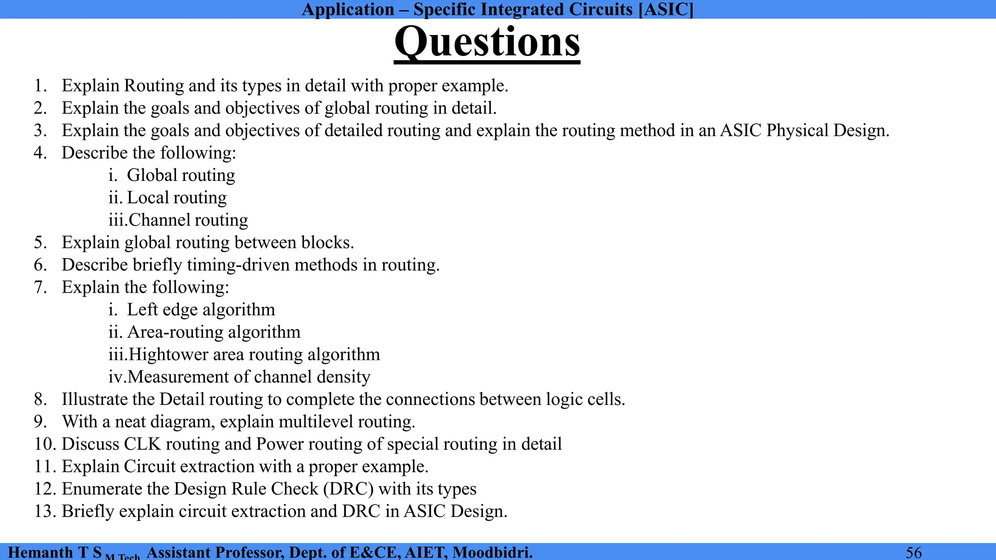 Application – Specific Integrated Circuits [ASIC]
Hemanth T S Assistant Professor, Dept. of E&CE, AIET, Moodbidri. 56
Questions
1. Explain Routing and its types in detail with proper example.
2. Explain the goals and objectives of global routing in detail.
3. Explain the goals and objectives of detailed routing and explain the routing method in an ASIC Physical Design.
4. Describe the following:
i. Global routing
ii. Local routing
iii.Channel routing
5. Explain global routing between blocks.
6. Describe briefly timing-driven methods in routing.
7. Explain the following:
i. Left edge algorithm
ii. Area-routing algorithm
iii.Hightower area routing algorithm
iv.Measurement of channel density
8. Illustrate the Detail routing to complete the connections between logic cells.
9. With a neat diagram, explain multilevel routing.
10. Discuss CLK routing and Power routing of special routing in detail
11. Explain Circuit extraction with a proper example.
12. Enumerate the Design Rule Check (DRC) with its types
13. Briefly explain circuit extraction and DRC in ASIC Design.
 