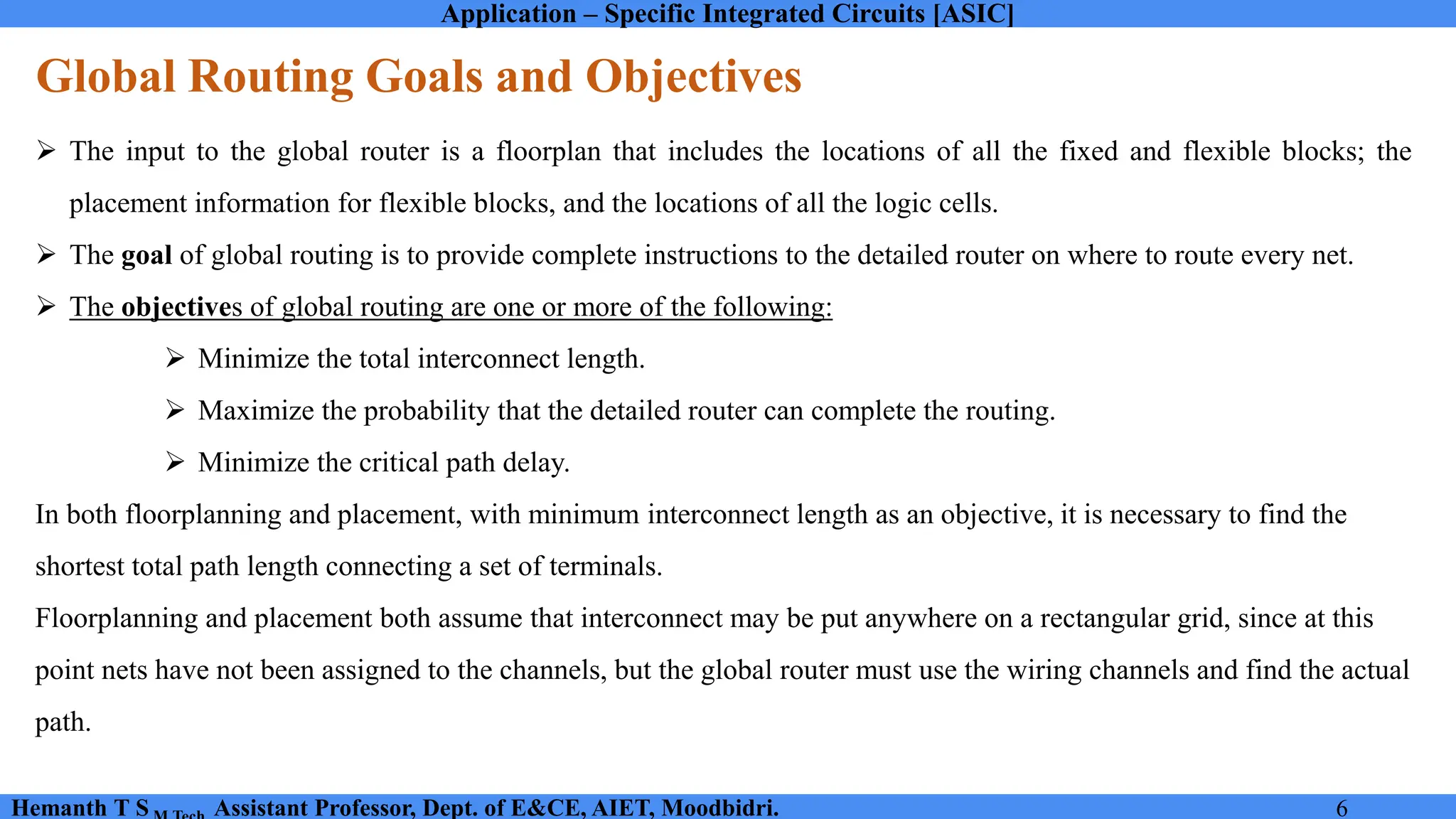 Application – Specific Integrated Circuits [ASIC]
Hemanth T S Assistant Professor, Dept. of E&CE, AIET, Moodbidri. 6
Global Routing Goals and Objectives
➢ The input to the global router is a floorplan that includes the locations of all the fixed and flexible blocks; the
placement information for flexible blocks, and the locations of all the logic cells.
➢ The goal of global routing is to provide complete instructions to the detailed router on where to route every net.
➢ The objectives of global routing are one or more of the following:
➢ Minimize the total interconnect length.
➢ Maximize the probability that the detailed router can complete the routing.
➢ Minimize the critical path delay.
In both floorplanning and placement, with minimum interconnect length as an objective, it is necessary to find the
shortest total path length connecting a set of terminals.
Floorplanning and placement both assume that interconnect may be put anywhere on a rectangular grid, since at this
point nets have not been assigned to the channels, but the global router must use the wiring channels and find the actual
path.
 
