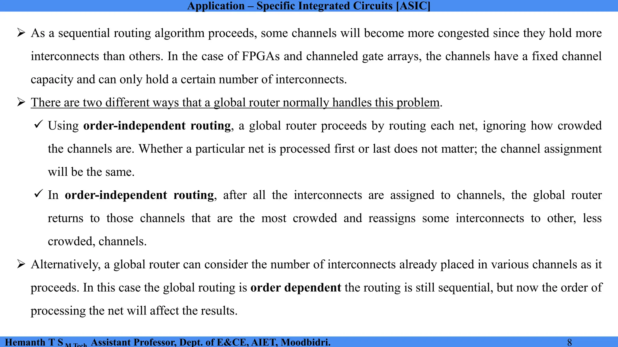 Application – Specific Integrated Circuits [ASIC]
Hemanth T S Assistant Professor, Dept. of E&CE, AIET, Moodbidri. 8
➢ As a sequential routing algorithm proceeds, some channels will become more congested since they hold more
interconnects than others. In the case of FPGAs and channeled gate arrays, the channels have a fixed channel
capacity and can only hold a certain number of interconnects.
➢ There are two different ways that a global router normally handles this problem.
✓ Using order-independent routing, a global router proceeds by routing each net, ignoring how crowded
the channels are. Whether a particular net is processed first or last does not matter; the channel assignment
will be the same.
✓ In order-independent routing, after all the interconnects are assigned to channels, the global router
returns to those channels that are the most crowded and reassigns some interconnects to other, less
crowded, channels.
➢ Alternatively, a global router can consider the number of interconnects already placed in various channels as it
proceeds. In this case the global routing is order dependent the routing is still sequential, but now the order of
processing the net will affect the results.
 