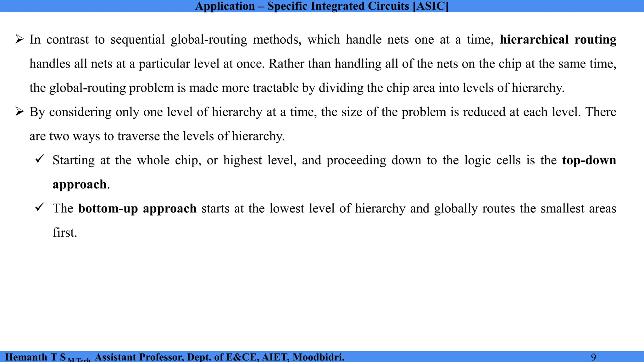 Application – Specific Integrated Circuits [ASIC]
Hemanth T S Assistant Professor, Dept. of E&CE, AIET, Moodbidri. 9
➢ In contrast to sequential global-routing methods, which handle nets one at a time, hierarchical routing
handles all nets at a particular level at once. Rather than handling all of the nets on the chip at the same time,
the global-routing problem is made more tractable by dividing the chip area into levels of hierarchy.
➢ By considering only one level of hierarchy at a time, the size of the problem is reduced at each level. There
are two ways to traverse the levels of hierarchy.
✓ Starting at the whole chip, or highest level, and proceeding down to the logic cells is the top-down
approach.
✓ The bottom-up approach starts at the lowest level of hierarchy and globally routes the smallest areas
first.
 