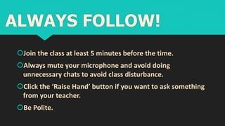 Join the class at least 5 minutes before the time.
Always mute your microphone and avoid doing
unnecessary chats to avoid class disturbance.
Click the ‘Raise Hand’ button if you want to ask something
from your teacher.
Be Polite.
ALWAYS FOLLOW!
 