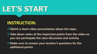 INSTRUCTION:
Watch a short video presentation about the topic.
Take down notes of the important points from the video so
you can participate the class discussion and activity.
Make sure to answer your teacher’s questions for the
additional points.
LET’S START
 