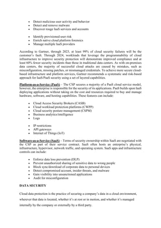 • Detect malicious user activity and behavior
• Detect and remove malware
• Discover rouge IaaS services and accounts
• Identify provisioned user risk
• Enrich native cloud platform forensics
• Manage multiple IaaS providers
According to Gartner, through 2023, at least 99% of cloud security failures will be the
customer’s fault. Through 2024, workloads that leverage the programmability of cloud
infrastructure to improve security protection will demonstrate improved compliance and at
least 60% fewer security incidents than those in traditional data centers. As with on-premises
data centers, the majority of successful cloud attacks are caused by mistakes, such as
misconfiguration, missing patches, or mismanaged credentials. To achieve more secure cloud-
based infrastructure and platform services, Gartner recommends a systematic and risk-based
approach for IaaS/PaaS security using a set of layered capabilities.
Platform-as-a-Service (PaaS) – The CSP secures a majority of a PaaS cloud service model,
however, the enterprise is responsible for the security of its applications. PaaS builds upon IaaS
deploying applications without taking on the cost and resources required to buy and manage
hardware, software, and hosting capabilities. These features can include:
• Cloud Access Security Brokers (CASB)
• Cloud workload protection platforms (CWPP)
• Cloud security posture management (CSPM)
• Business analytics/intelligence
• Logs
• IP restrictions
• API gateways
• Internet of Things (IoT)
Software-as-a-Service (SaaS) – Terms of security ownership within SaaS are negotiated with
the CSP as part of their service contract. SaaS often hosts an enterprise’s physical,
infrastructure, hypervisor, network traffic, and operating system. SaaS apps and infrastructure
controls can include:
• Enforce data loss prevention (DLP)
• Prevent unauthorized sharing of sensitive data to wrong people
• Block sync/download of corporate data to personal devices
• Detect compromised account, insider threats, and malware
• Gain visibility into unsanctioned applications
• Audit for misconfiguration
DATA SECURITY
Cloud data protection is the practice of securing a company’s data in a cloud environment,
wherever that data is located, whether it’s at rest or in motion, and whether it’s managed
internally by the company or externally by a third party.
 