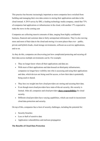 This practice has become increasingly important as more companies have switched from
building and managing their own data centers to storing their applications and data in the
cloud instead. A 2018 survey by IDG, a leading technology media company, stated that 73%
of companies had applications or infrastructure in the cloud, with another 17% expected to
make the move in the coming year
Companies are collecting massive amounts of data, ranging from highly confidential
business, financial and customer data to fairly unimportant information. They’re also moving
more and more of their data to the cloud and storing it in more places than ever – public,
private and hybrid clouds, cloud storage environments, software-as-a-service applications,
and so on.
As they do this, companies are discovering just how complicated protecting and securing all
their data across multiple environments can be. For example:
• They no longer know where all their applications and data are.
• With most of their applications and data housed on third-party infrastructure,
companies no longer have visibility into who is accessing and using their applications
and data, which devices are being used for access, or how their data is potentially
being used or shared.
• They have no insight into how cloud providers are storing and securing their data.
• Even though most cloud providers have state-of-the-art security, this security is
limited. After all, companies and cloud providers share responsibilities for cloud
security.
• Different cloud providers have varying capabilities, which can result in inconsistent
cloud data protection and security.
On top of this, companies face a host of security challenges, including the potential for:
• Security breaches
• Loss or theft of sensitive data
• Application vulnerabilities and malware propagation
The Benefits of Cloud Data Protection
 