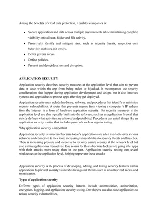 Among the benefits of cloud data protection, it enables companies to:
• Secure applications and data across multiple environments while maintaining complete
visibility into all user, folder and file activity.
• Proactively identify and mitigate risks, such as security threats, suspicious user
behavior, malware and others.
• Better govern access.
• Define policies.
• Prevent and detect data loss and disruption.
APPLICATION SECURITY
Application security describes security measures at the application level that aim to prevent
data or code within the app from being stolen or hijacked. It encompasses the security
considerations that happen during application development and design, but it also involves
systems and approaches to protect apps after they get deployed.
Application security may include hardware, software, and procedures that identify or minimize
security vulnerabilities. A router that prevents anyone from viewing a computer’s IP address
from the Internet is a form of hardware application security. But security measures at the
application level are also typically built into the software, such as an application firewall that
strictly defines what activities are allowed and prohibited. Procedures can entail things like an
application security routine that includes protocols such as regular testing.
Why application security is important
Application security is important because today’s applications are often available over various
networks and connected to the cloud, increasing vulnerabilities to security threats and breaches.
There is increasing pressure and incentive to not only ensure security at the network level but
also within applications themselves. One reason for this is because hackers are going after apps
with their attacks more today than in the past. Application security testing can reveal
weaknesses at the application level, helping to prevent these attacks.
Application security is the process of developing, adding, and testing security features within
applications to prevent security vulnerabilities against threats such as unauthorized access and
modification.
Types of application security
Different types of application security features include authentication, authorization,
encryption, logging, and application security testing. Developers can also code applications to
reduce security vulnerabilities.
 