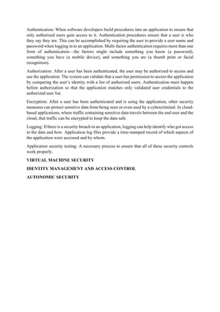 Authentication: When software developers build procedures into an application to ensure that
only authorized users gain access to it. Authentication procedures ensure that a user is who
they say they are. This can be accomplished by requiring the user to provide a user name and
password when logging in to an application. Multi-factor authentication requires more than one
form of authentication—the factors might include something you know (a password),
something you have (a mobile device), and something you are (a thumb print or facial
recognition).
Authorization: After a user has been authenticated, the user may be authorized to access and
use the application. The system can validate that a user has permission to access the application
by comparing the user’s identity with a list of authorized users. Authentication must happen
before authorization so that the application matches only validated user credentials to the
authorized user list.
Encryption: After a user has been authenticated and is using the application, other security
measures can protect sensitive data from being seen or even used by a cybercriminal. In cloud-
based applications, where traffic containing sensitive data travels between the end user and the
cloud, that traffic can be encrypted to keep the data safe.
Logging: If there is a security breach in an application, logging can help identify who got access
to the data and how. Application log files provide a time-stamped record of which aspects of
the application were accessed and by whom.
Application security testing: A necessary process to ensure that all of these security controls
work properly.
VIRTUAL MACHINE SECURITY
IDENTITY MANAGEMENT AND ACCESS CONTROL
AUTONOMIC SECURITY
 