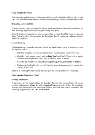 Computing Performance
Data intensive applications on cloud requires high network bandwidth, which results in high
cost. Low bandwidth does not meet the desired computing performance of cloud application.
Reliability and Availability
It is necessary for cloud systems to be reliable and robust because most of the businesses are
now becoming dependent on services provided by third-party.
Security in cloud computing is a major concern. Data in cloud should be stored in encrypted
form. To restrict client from accessing the shared data directly, proxy and brokerage services
should be employed.
Security Planning
Before deploying a particular resource to cloud, one should need to analyze several aspects of
the resource such as:
• Select resource that needs to move to the cloud and analyze its sensitivity to risk.
• Consider cloud service models such as IaaS, PaaS, and SaaS. These models require
customer to be responsible for security at different levels of service.
• Consider the cloud type to be used such as public, private, community or hybrid.
• Understand the cloud service provider's system about data storage and its transfer into
and out of the cloud.
The risk in cloud deployment mainly depends upon the service models and cloud types.
Understanding Security of Cloud
Security Boundaries
A particular service model defines the boundary between the responsibilities of service
provider and customer. Cloud Security Alliance (CSA) stack model defines the boundaries
between each service model and shows how different functional units relate to each other. The
following diagram shows the CSA stack model:
 