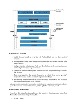 Key Points to CSA Model
• IaaS is the most basic level of service with PaaS and SaaS next two above levels of
services.
• Moving upwards, each of the service inherits capabilities and security concerns of the
model beneath.
• IaaS provides the infrastructure, PaaS provides platform development environment,
and SaaS provides operating environment.
• IaaS has the least level of integrated functionalities and integrated security while SaaS
has the most.
• This model describes the security boundaries at which cloud service provider's
responsibilities end and the customer's responsibilities begin.
• Any security mechanism below the security boundary must be built into the system
and should be maintained by the customer.
Although each service model has security mechanism, the security needs also depend upon
where these services are located, in private, public, hybrid or community cloud.
Understanding Data Security
Since all the data is transferred using Internet, data security is of major concern in the cloud.
Here are key mechanisms for protecting data.
• Access Control
 