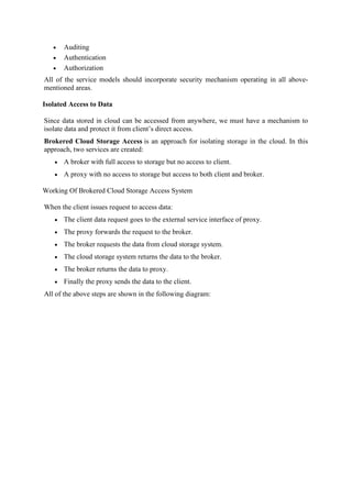 • Auditing
• Authentication
• Authorization
All of the service models should incorporate security mechanism operating in all above-
mentioned areas.
Isolated Access to Data
Since data stored in cloud can be accessed from anywhere, we must have a mechanism to
isolate data and protect it from client’s direct access.
Brokered Cloud Storage Access is an approach for isolating storage in the cloud. In this
approach, two services are created:
• A broker with full access to storage but no access to client.
• A proxy with no access to storage but access to both client and broker.
Working Of Brokered Cloud Storage Access System
When the client issues request to access data:
• The client data request goes to the external service interface of proxy.
• The proxy forwards the request to the broker.
• The broker requests the data from cloud storage system.
• The cloud storage system returns the data to the broker.
• The broker returns the data to proxy.
• Finally the proxy sends the data to the client.
All of the above steps are shown in the following diagram:
 
