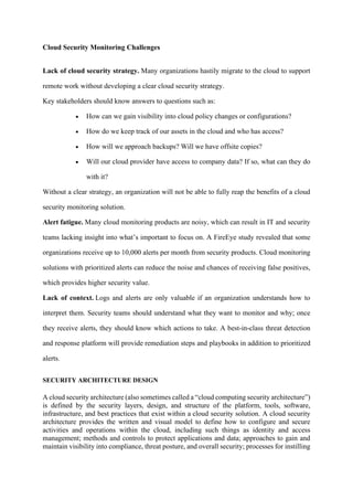 Cloud Security Monitoring Challenges
Lack of cloud security strategy. Many organizations hastily migrate to the cloud to support
remote work without developing a clear cloud security strategy.
Key stakeholders should know answers to questions such as:
• How can we gain visibility into cloud policy changes or configurations?
• How do we keep track of our assets in the cloud and who has access?
• How will we approach backups? Will we have offsite copies?
• Will our cloud provider have access to company data? If so, what can they do
with it?
Without a clear strategy, an organization will not be able to fully reap the benefits of a cloud
security monitoring solution.
Alert fatigue. Many cloud monitoring products are noisy, which can result in IT and security
teams lacking insight into what’s important to focus on. A FireEye study revealed that some
organizations receive up to 10,000 alerts per month from security products. Cloud monitoring
solutions with prioritized alerts can reduce the noise and chances of receiving false positives,
which provides higher security value.
Lack of context. Logs and alerts are only valuable if an organization understands how to
interpret them. Security teams should understand what they want to monitor and why; once
they receive alerts, they should know which actions to take. A best-in-class threat detection
and response platform will provide remediation steps and playbooks in addition to prioritized
alerts.
SECURITY ARCHITECTURE DESIGN
A cloud security architecture (also sometimes called a “cloud computing security architecture”)
is defined by the security layers, design, and structure of the platform, tools, software,
infrastructure, and best practices that exist within a cloud security solution. A cloud security
architecture provides the written and visual model to define how to configure and secure
activities and operations within the cloud, including such things as identity and access
management; methods and controls to protect applications and data; approaches to gain and
maintain visibility into compliance, threat posture, and overall security; processes for instilling
 