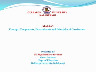 GULBARGA UNIVERSITY
KALABURAGI
Module-5
Concept, Components, Determinants and Principles of Curriculum
Presented By
Dr. Rajashekhar Shirvalkar
Guest Lecturer
Dept. of Education
Gulbarga University, Kalaburagi
 