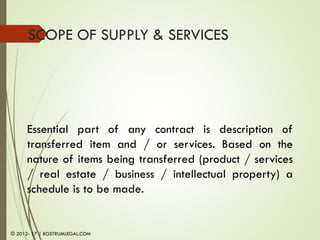 SCOPE OF SUPPLY & SERVICES
Essential part of any contract is description of
transferred item and / or services. Based on the
nature of items being transferred (product / services
/ real estate / business / intellectual property) a
schedule is to be made.
© 2012- 17 | ROSTRUMLEGAL.COM
 
