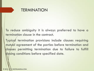 TERMINATION
To reduce ambiguity it is always preferred to have a
termination clause in the contract.
Typical termination provisions include clauses requiring
mutual agreement of the parties before termination and
clauses permitting termination due to failure to fulfill
closing conditions before specified date.
© 2012- 17 | ROSTRUMLEGAL.COM
 