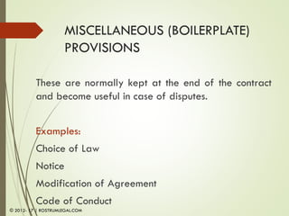 MISCELLANEOUS (BOILERPLATE)
PROVISIONS
These are normally kept at the end of the contract
and become useful in case of disputes.
Examples:
Choice of Law
Notice
Modification of Agreement
Code of Conduct
© 2012- 17 | ROSTRUMLEGAL.COM
 