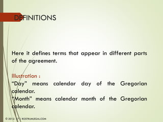 DEFINITIONS
Here it defines terms that appear in different parts
of the agreement.
Illustration :
“Day” means calendar day of the Gregorian
calendar.
“Month” means calendar month of the Gregorian
calendar.
© 2012- 17 | ROSTRUMLEGAL.COM
 