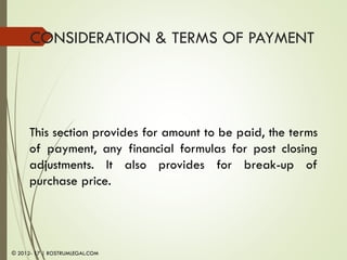 CONSIDERATION & TERMS OF PAYMENT
This section provides for amount to be paid, the terms
of payment, any financial formulas for post closing
adjustments. It also provides for break-up of
purchase price.
© 2012- 17 | ROSTRUMLEGAL.COM
 