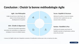 Conclusion : Choisir la bonne méthodologie Agile
Agile : Une Philosophie
L'Agile est avant tout un état d'esprit, des
valeurs et des principes guidant le
développement et la gestion.
Scrum : Rapidité & Structure
Idéal pour les petites et moyennes équipes
cherchant à livrer rapidement avec une
structure claire et itérative.
Kanban : Flexibilité & Flux
Parfait pour les équipes ayant besoin de
flexibilité maximale et d'optimisation continue
de leur flux de travail.
SAFe : Échelle & Alignement
Conçu pour les grandes organisations
nécessitant une coordination et un alignement
stratégique à travers de multiples équipes.
L'essence de l'Agilité réside dans l'adaptation constante et l'amélioration continue pour créer un maximum de valeur.
 