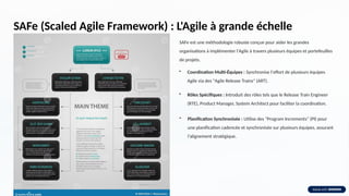 SAFe (Scaled Agile Framework) : L'Agile à grande échelle
SAFe est une méthodologie robuste conçue pour aider les grandes
organisations à implémenter l'Agile à travers plusieurs équipes et portefeuilles
de projets.
• Coordination Multi-Équipes : Synchronise l'effort de plusieurs équipes
Agile via des "Agile Release Trains" (ART).
• Rôles Spécifiques : Introduit des rôles tels que le Release Train Engineer
(RTE), Product Manager, System Architect pour faciliter la coordination.
• Planification Synchronisée : Utilise des "Program Increments" (PI) pour
une planification cadencée et synchronisée sur plusieurs équipes, assurant
l'alignement stratégique.
 