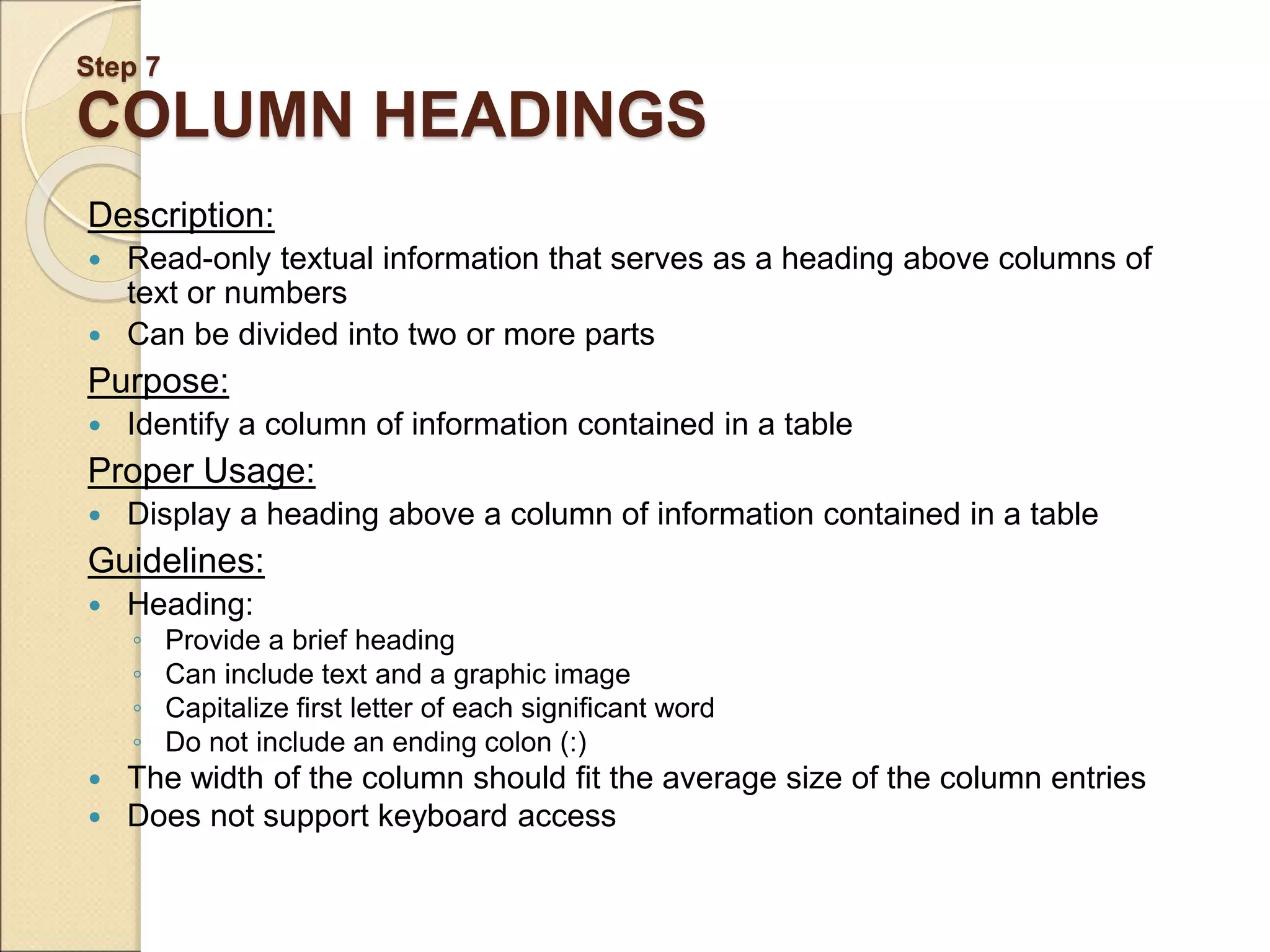 Step 7 COLUMN HEADINGS Description:  Read-only textual information that serves as a heading above columns of text or numbers  Can be divided into two or more parts Purpose:  Identify a column of information contained in a table Proper Usage:  Display a heading above a column of information contained in a table Guidelines:  Heading: ◦ Provide a brief heading ◦ Can include text and a graphic image ◦ Capitalize first letter of each significant word ◦ Do not include an ending colon (:)  The width of the column should fit the average size of the column entries  Does not support keyboard access 