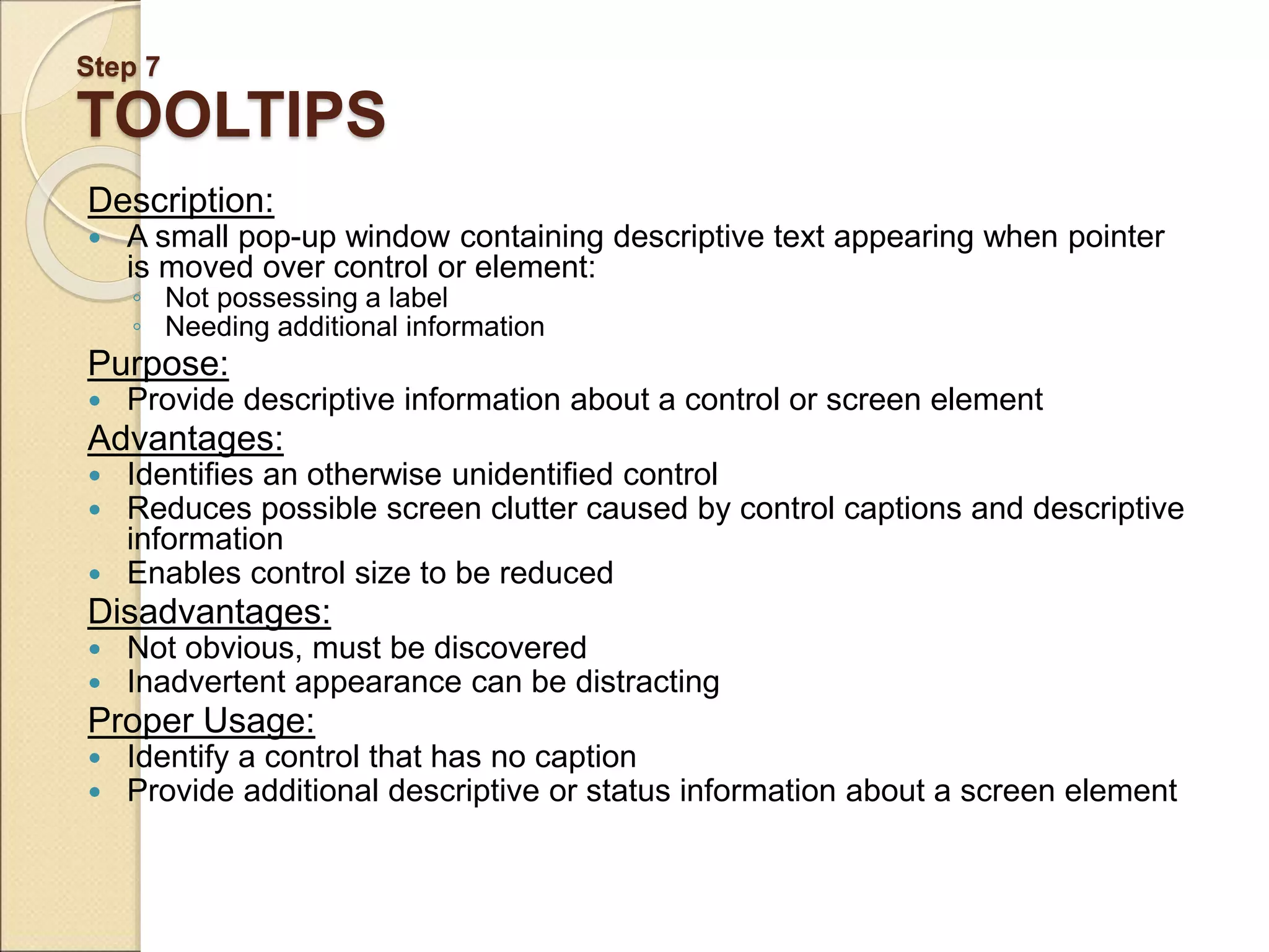 Step 7 TOOLTIPS Description:  A small pop-up window containing descriptive text appearing when pointer is moved over control or element: ◦ Not possessing a label ◦ Needing additional information Purpose:  Provide descriptive information about a control or screen element Advantages:  Identifies an otherwise unidentified control  Reduces possible screen clutter caused by control captions and descriptive information  Enables control size to be reduced Disadvantages:  Not obvious, must be discovered  Inadvertent appearance can be distracting Proper Usage:  Identify a control that has no caption  Provide additional descriptive or status information about a screen element 
