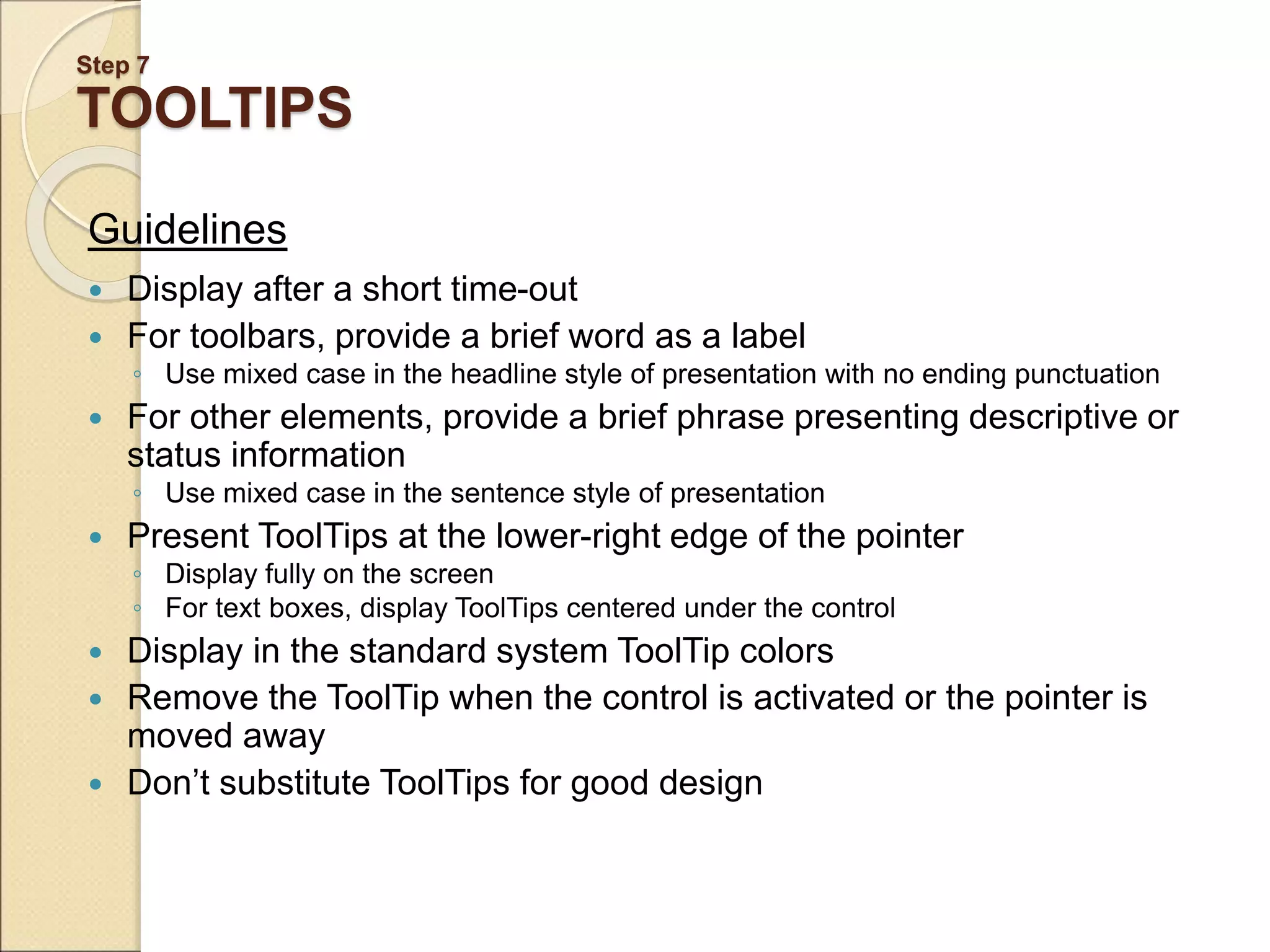 Step 7 TOOLTIPS Guidelines  Display after a short time-out  For toolbars, provide a brief word as a label ◦ Use mixed case in the headline style of presentation with no ending punctuation  For other elements, provide a brief phrase presenting descriptive or status information ◦ Use mixed case in the sentence style of presentation  Present ToolTips at the lower-right edge of the pointer ◦ Display fully on the screen ◦ For text boxes, display ToolTips centered under the control  Display in the standard system ToolTip colors  Remove the ToolTip when the control is activated or the pointer is moved away  Don’t substitute ToolTips for good design 