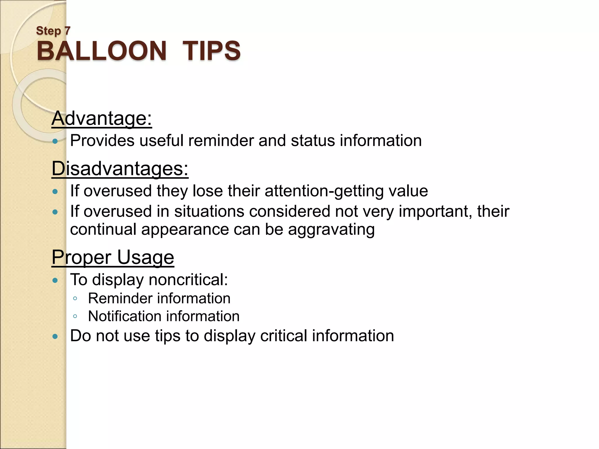 Step 7 BALLOON TIPS Advantage:  Provides useful reminder and status information Disadvantages:  If overused they lose their attention-getting value  If overused in situations considered not very important, their continual appearance can be aggravating Proper Usage  To display noncritical: ◦ Reminder information ◦ Notification information  Do not use tips to display critical information 