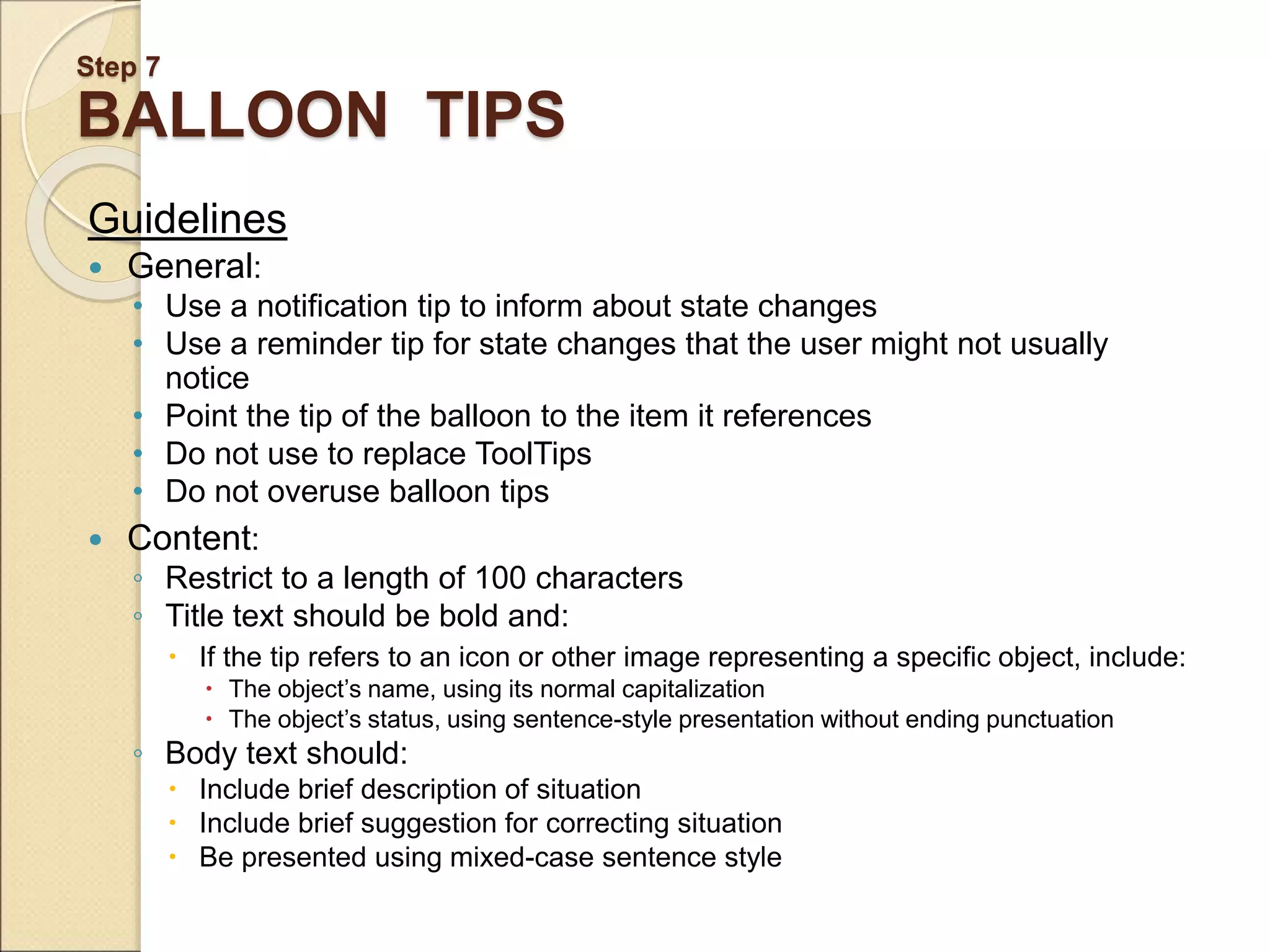Step 7 BALLOON TIPS Guidelines  General: • Use a notification tip to inform about state changes • Use a reminder tip for state changes that the user might not usually notice • Point the tip of the balloon to the item it references • Do not use to replace ToolTips • Do not overuse balloon tips  Content: ◦ Restrict to a length of 100 characters ◦ Title text should be bold and:  If the tip refers to an icon or other image representing a specific object, include:  The object’s name, using its normal capitalization  The object’s status, using sentence-style presentation without ending punctuation ◦ Body text should:  Include brief description of situation  Include brief suggestion for correcting situation  Be presented using mixed-case sentence style 