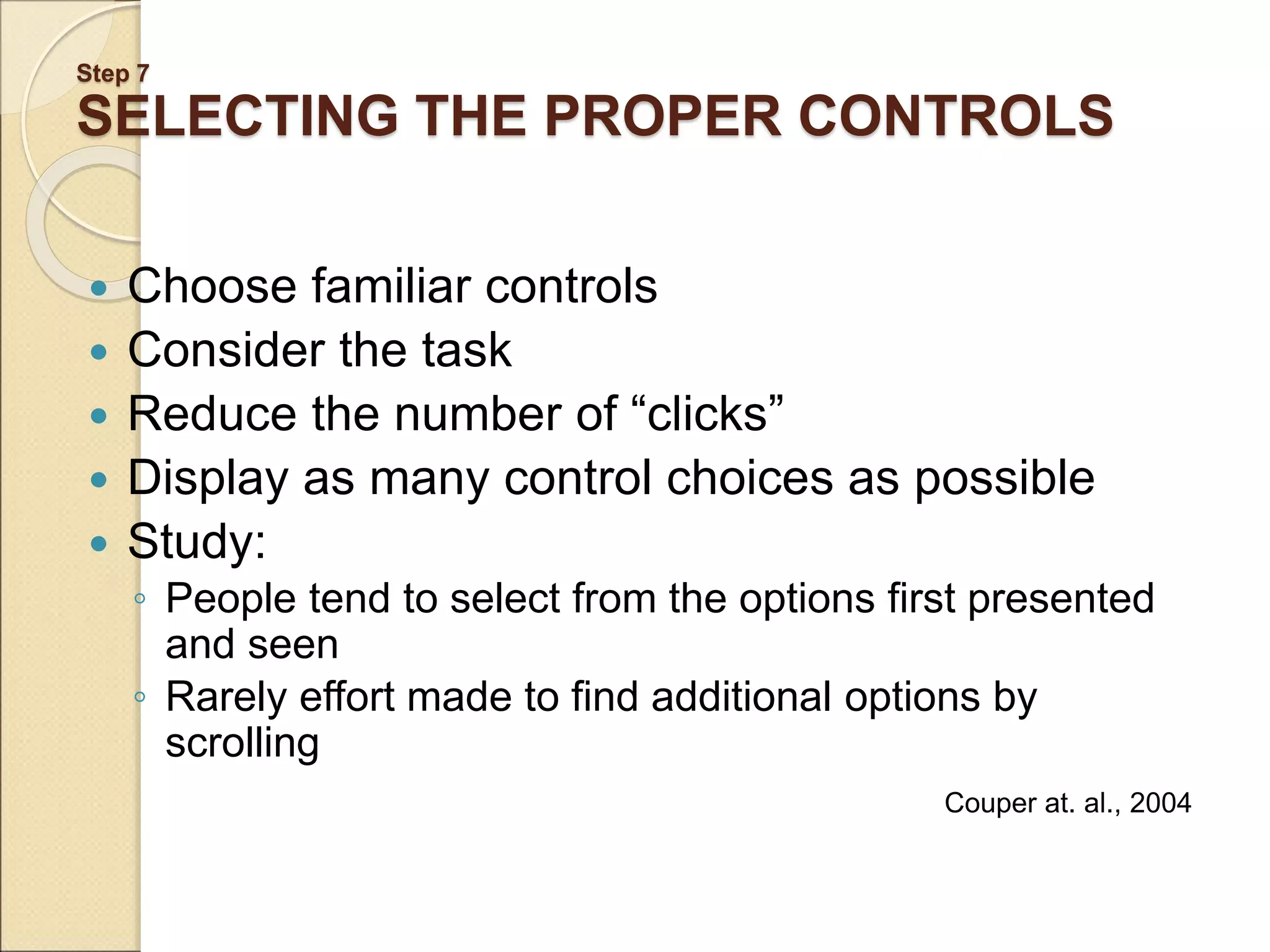 Step 7 SELECTING THE PROPER CONTROLS  Choose familiar controls  Consider the task  Reduce the number of “clicks”  Display as many control choices as possible  Study: ◦ People tend to select from the options first presented and seen ◦ Rarely effort made to find additional options by scrolling Couper at. al., 2004 
