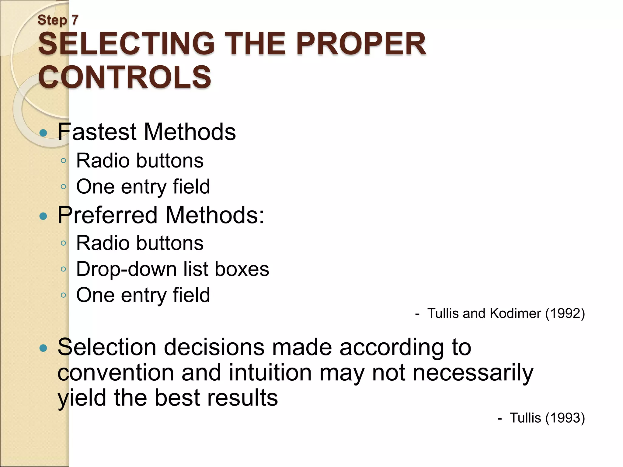Step 7 SELECTING THE PROPER CONTROLS  Fastest Methods ◦ Radio buttons ◦ One entry field  Preferred Methods: ◦ Radio buttons ◦ Drop-down list boxes ◦ One entry field - Tullis and Kodimer (1992)  Selection decisions made according to convention and intuition may not necessarily yield the best results - Tullis (1993) 