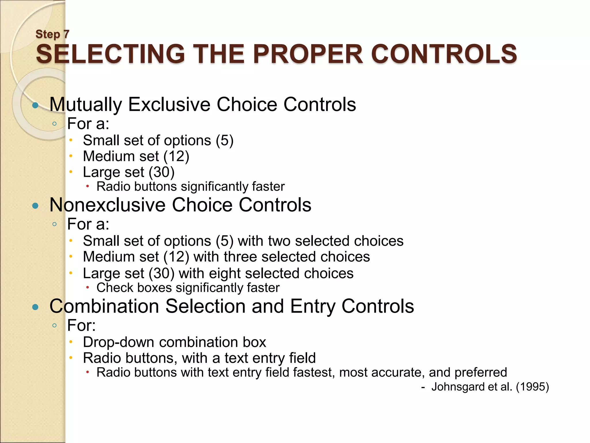 Step 7 SELECTING THE PROPER CONTROLS  Mutually Exclusive Choice Controls ◦ For a:  Small set of options (5)  Medium set (12)  Large set (30)  Radio buttons significantly faster  Nonexclusive Choice Controls ◦ For a:  Small set of options (5) with two selected choices  Medium set (12) with three selected choices  Large set (30) with eight selected choices  Check boxes significantly faster  Combination Selection and Entry Controls ◦ For:  Drop-down combination box  Radio buttons, with a text entry field  Radio buttons with text entry field fastest, most accurate, and preferred - Johnsgard et al. (1995) 