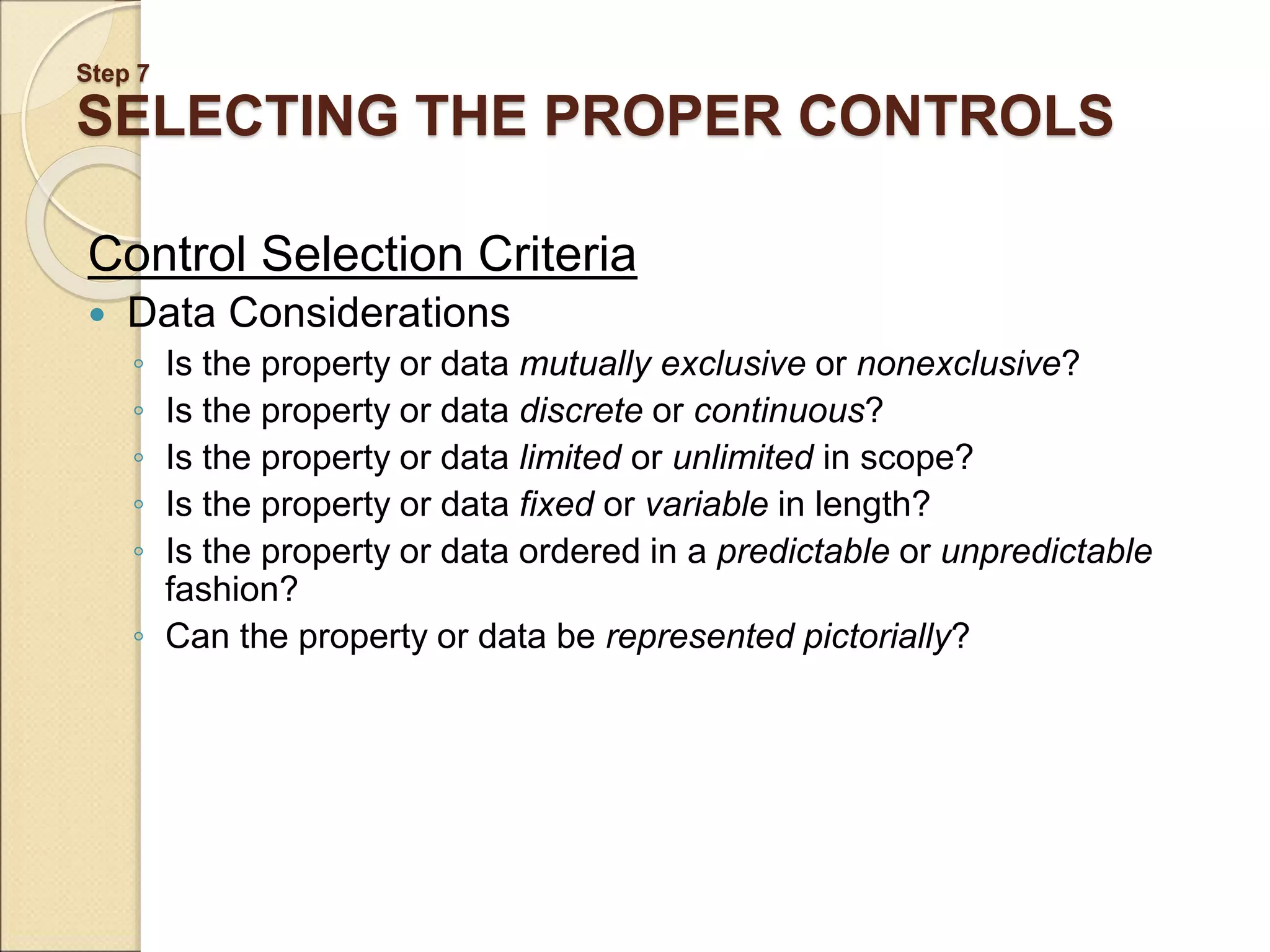 Step 7 SELECTING THE PROPER CONTROLS Control Selection Criteria  Data Considerations ◦ Is the property or data mutually exclusive or nonexclusive? ◦ Is the property or data discrete or continuous? ◦ Is the property or data limited or unlimited in scope? ◦ Is the property or data fixed or variable in length? ◦ Is the property or data ordered in a predictable or unpredictable fashion? ◦ Can the property or data be represented pictorially? 