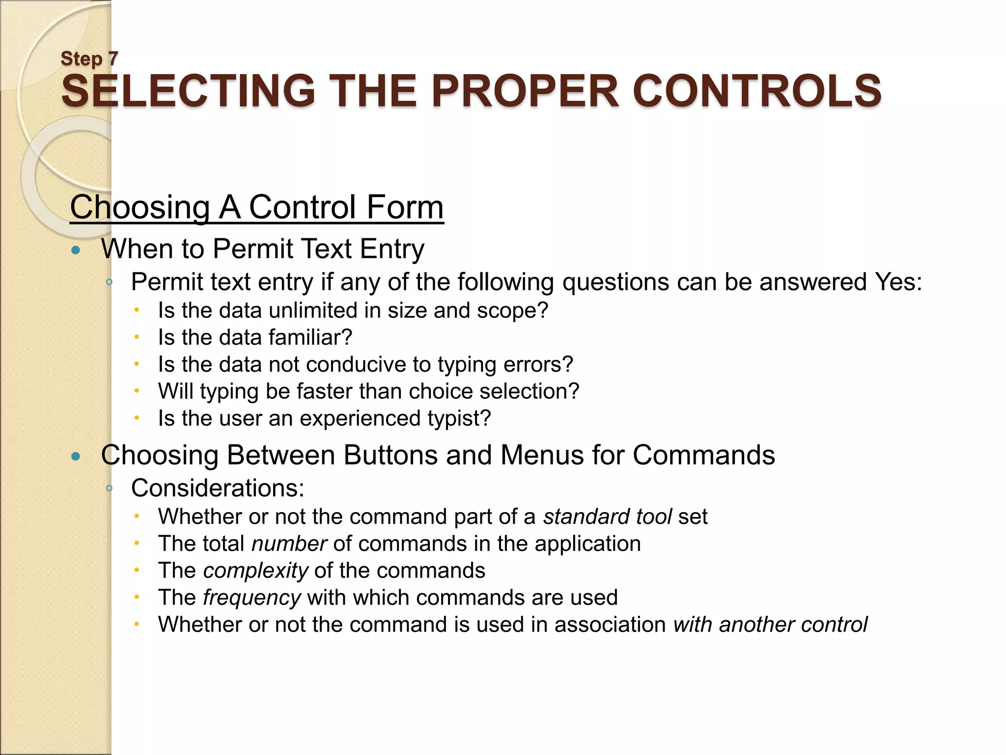 Step 7 SELECTING THE PROPER CONTROLS Choosing A Control Form  When to Permit Text Entry ◦ Permit text entry if any of the following questions can be answered Yes:  Is the data unlimited in size and scope?  Is the data familiar?  Is the data not conducive to typing errors?  Will typing be faster than choice selection?  Is the user an experienced typist?  Choosing Between Buttons and Menus for Commands ◦ Considerations:  Whether or not the command part of a standard tool set  The total number of commands in the application  The complexity of the commands  The frequency with which commands are used  Whether or not the command is used in association with another control 