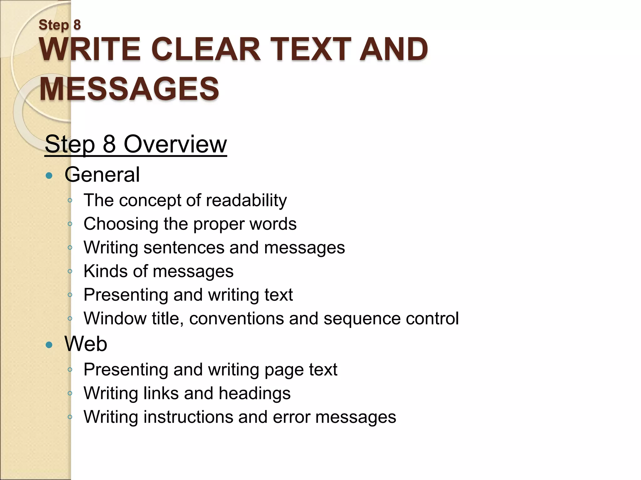 Step 8 WRITE CLEAR TEXT AND MESSAGES Step 8 Overview  General ◦ The concept of readability ◦ Choosing the proper words ◦ Writing sentences and messages ◦ Kinds of messages ◦ Presenting and writing text ◦ Window title, conventions and sequence control  Web ◦ Presenting and writing page text ◦ Writing links and headings ◦ Writing instructions and error messages 