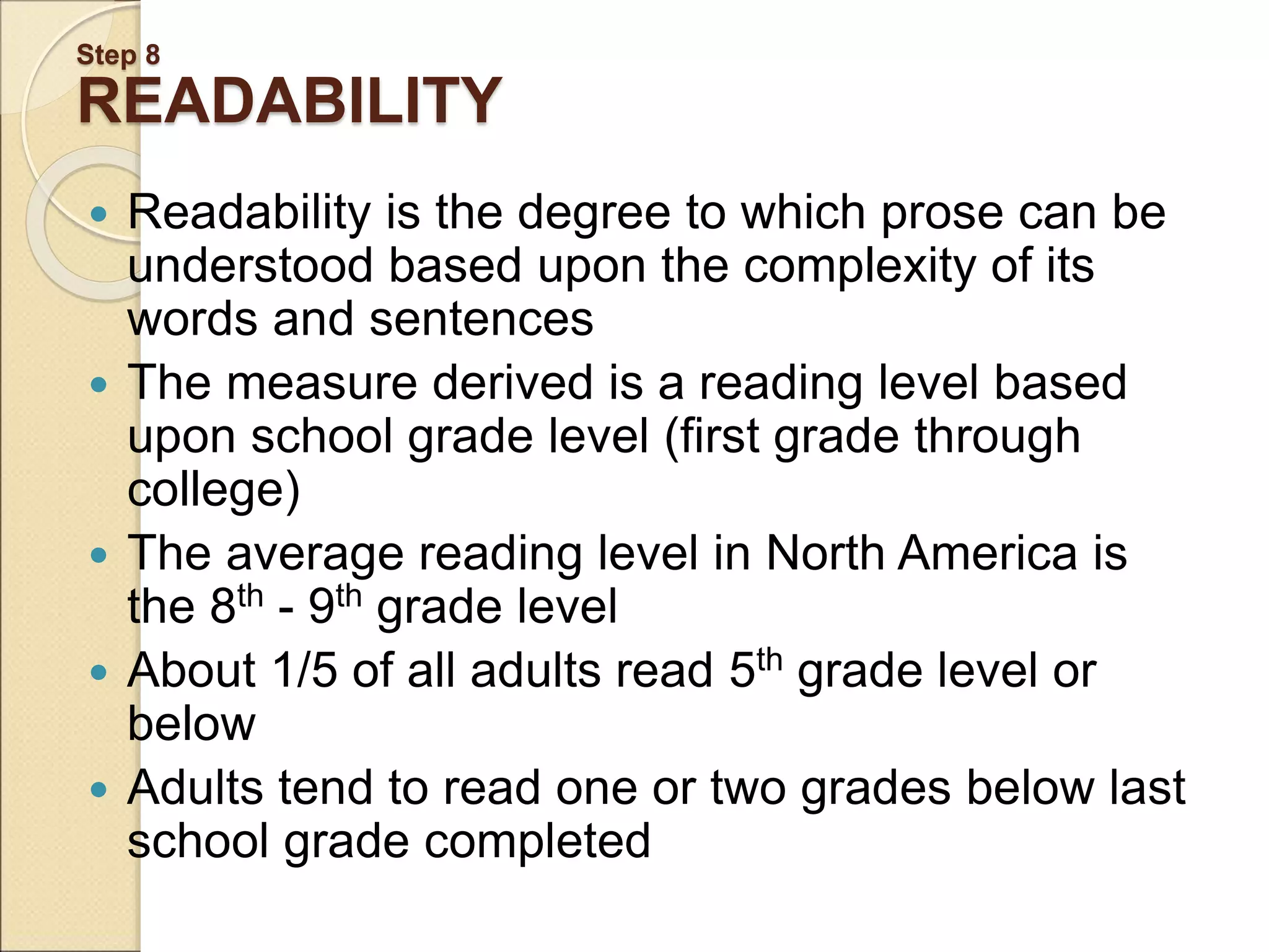 Step 8 READABILITY  Readability is the degree to which prose can be understood based upon the complexity of its words and sentences  The measure derived is a reading level based upon school grade level (first grade through college)  The average reading level in North America is the 8th - 9th grade level  About 1/5 of all adults read 5th grade level or below  Adults tend to read one or two grades below last school grade completed 