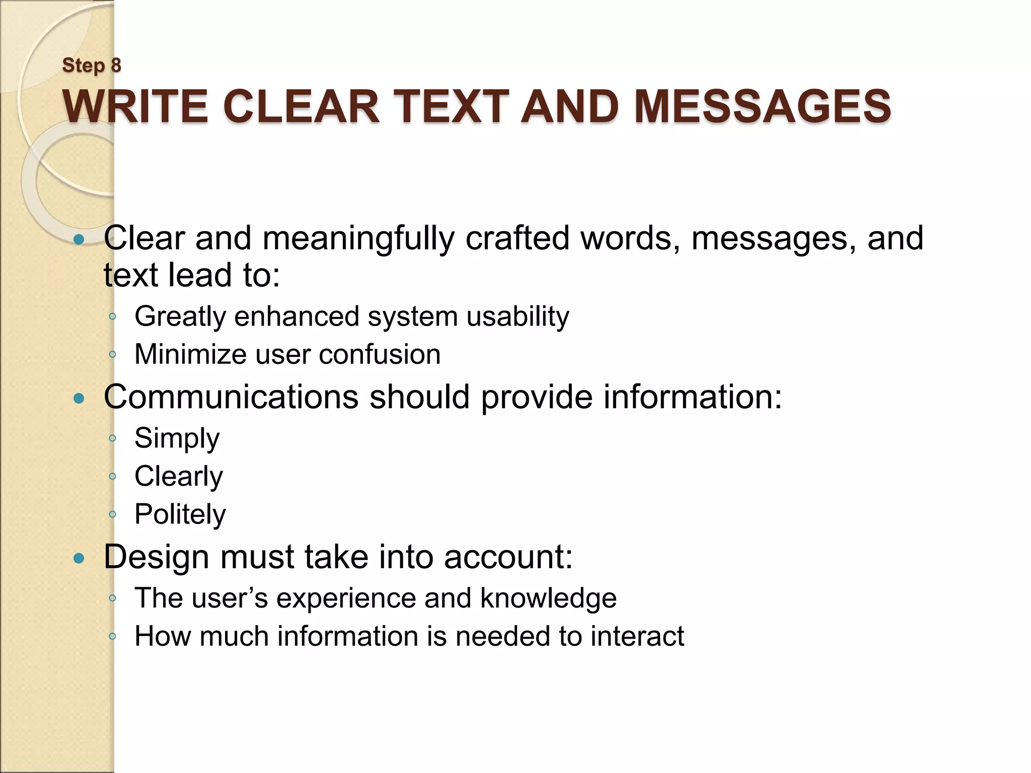 Step 8 WRITE CLEAR TEXT AND MESSAGES  Clear and meaningfully crafted words, messages, and text lead to: ◦ Greatly enhanced system usability ◦ Minimize user confusion  Communications should provide information: ◦ Simply ◦ Clearly ◦ Politely  Design must take into account: ◦ The user’s experience and knowledge ◦ How much information is needed to interact 