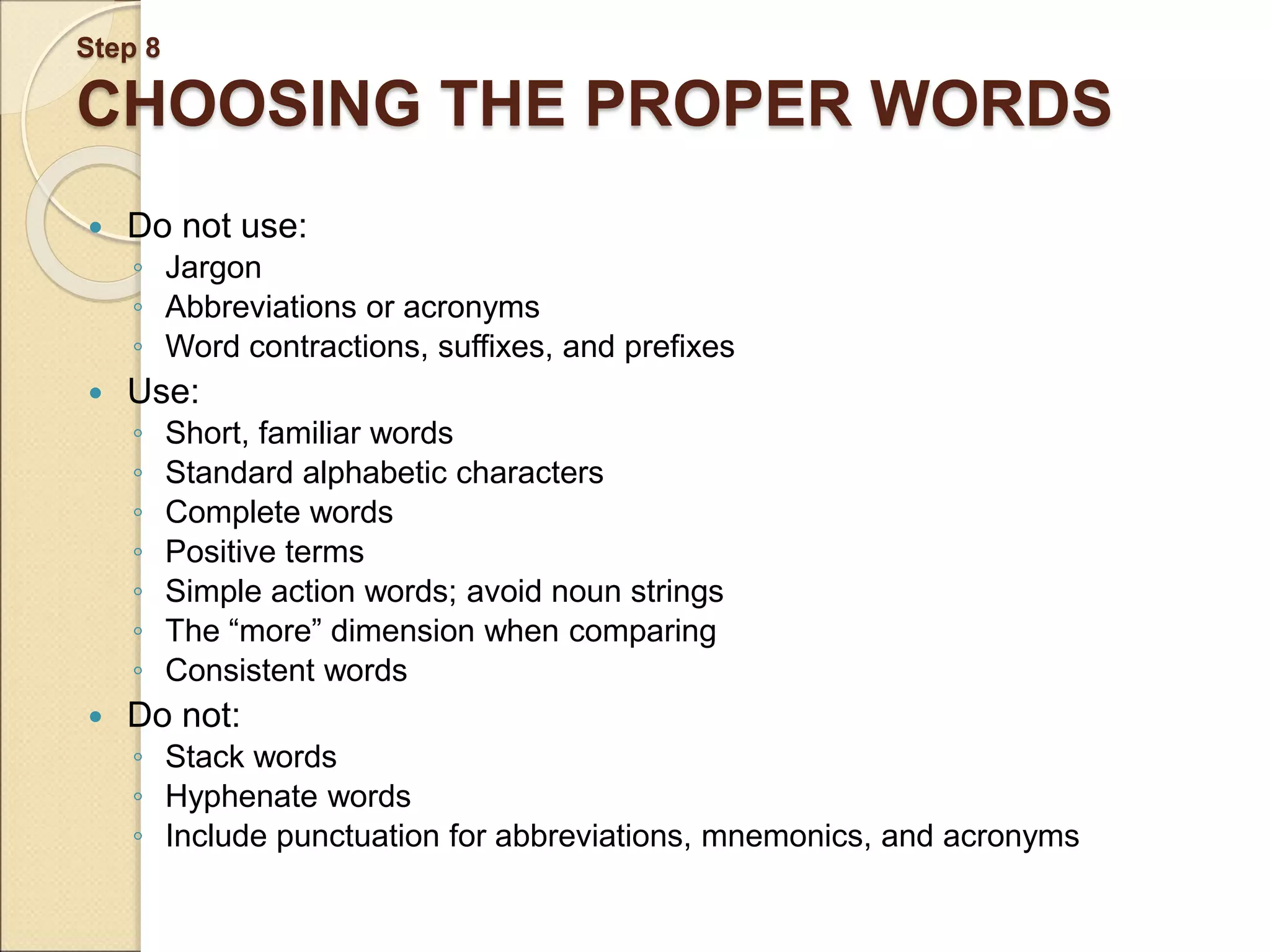 Step 8 CHOOSING THE PROPER WORDS  Do not use: ◦ Jargon ◦ Abbreviations or acronyms ◦ Word contractions, suffixes, and prefixes  Use: ◦ Short, familiar words ◦ Standard alphabetic characters ◦ Complete words ◦ Positive terms ◦ Simple action words; avoid noun strings ◦ The “more” dimension when comparing ◦ Consistent words  Do not: ◦ Stack words ◦ Hyphenate words ◦ Include punctuation for abbreviations, mnemonics, and acronyms 