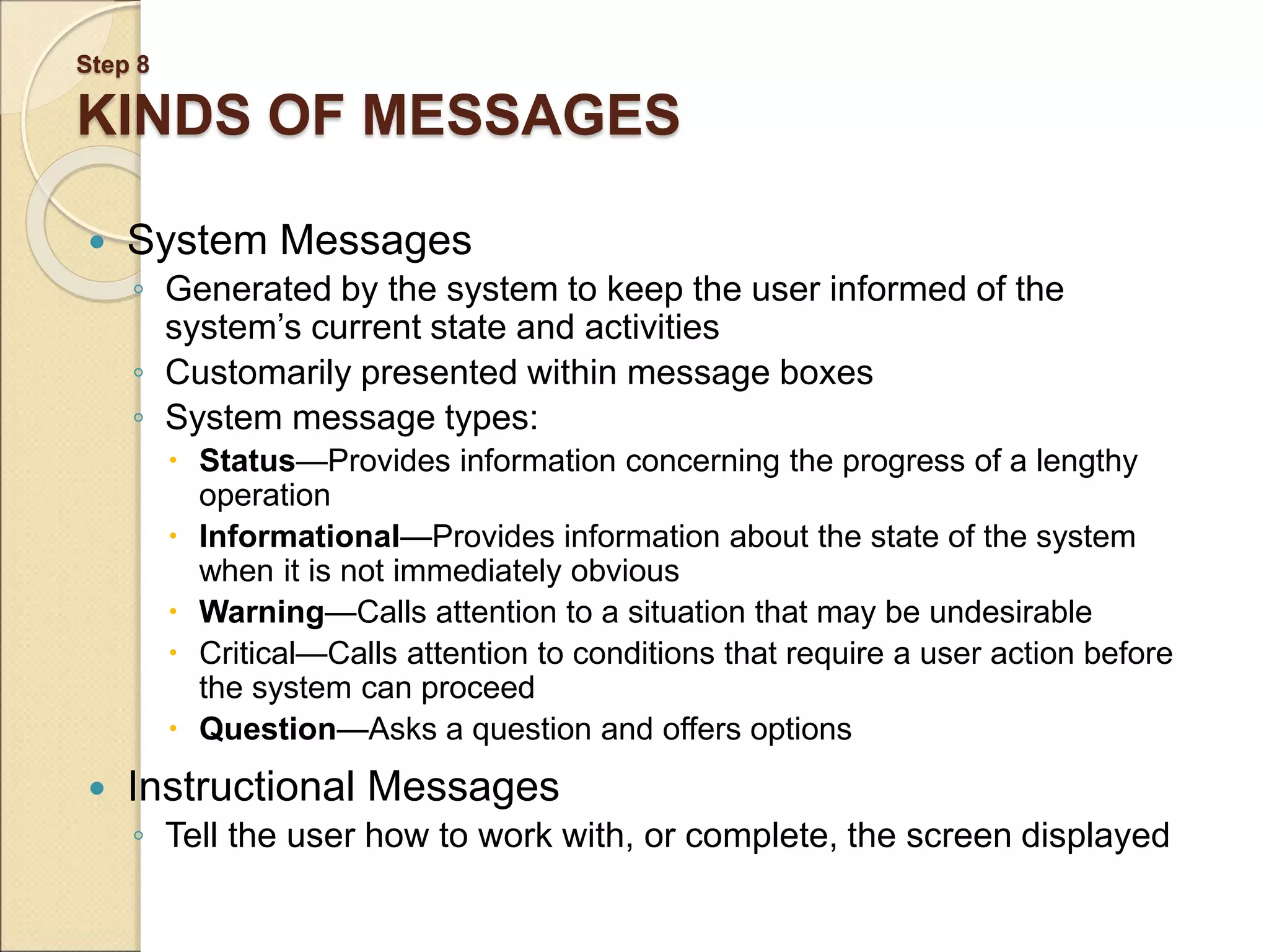 Step 8 KINDS OF MESSAGES  System Messages ◦ Generated by the system to keep the user informed of the system’s current state and activities ◦ Customarily presented within message boxes ◦ System message types:  Status—Provides information concerning the progress of a lengthy operation  Informational—Provides information about the state of the system when it is not immediately obvious  Warning—Calls attention to a situation that may be undesirable  Critical—Calls attention to conditions that require a user action before the system can proceed  Question—Asks a question and offers options  Instructional Messages ◦ Tell the user how to work with, or complete, the screen displayed 