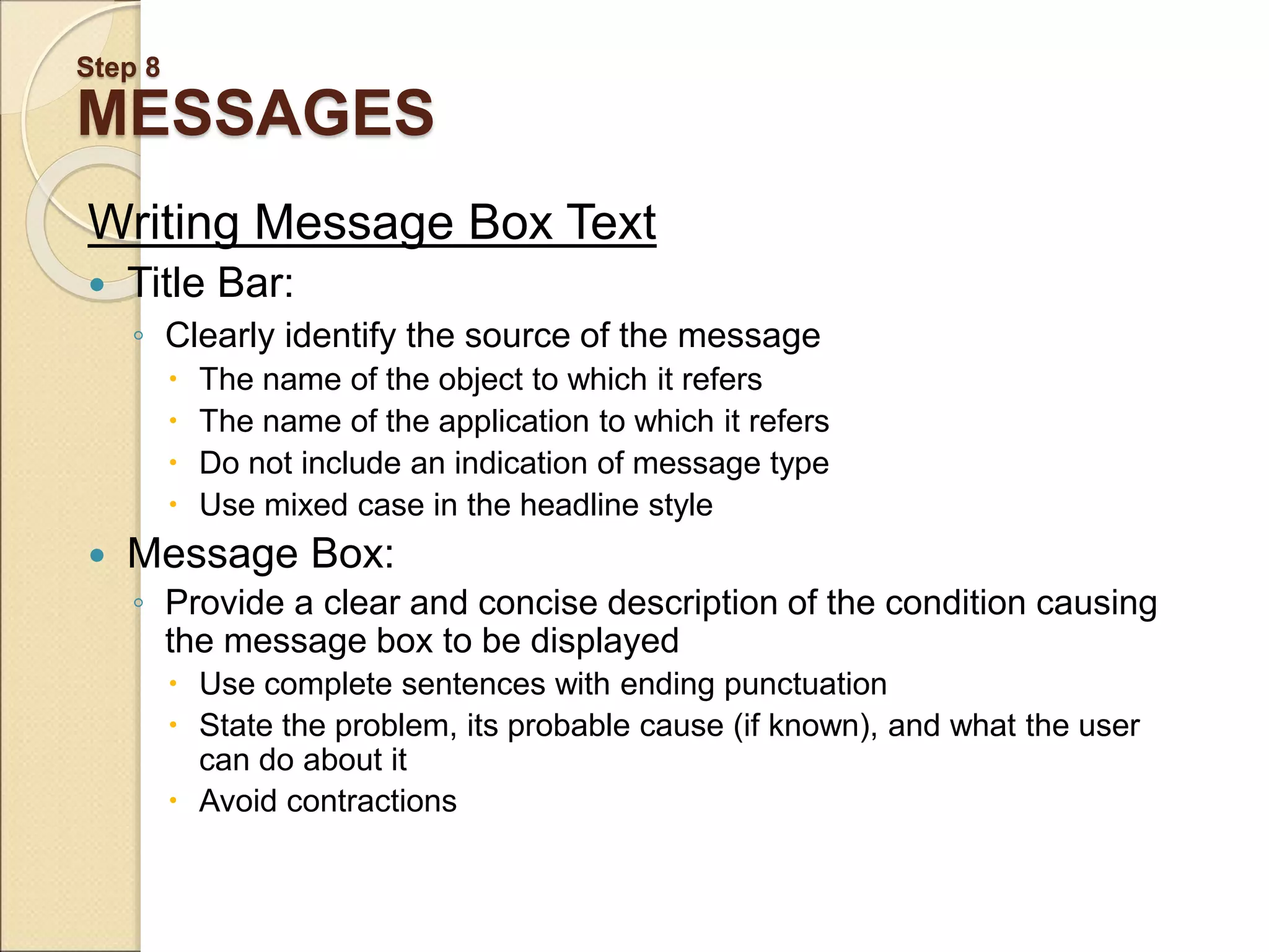 Step 8 MESSAGES Writing Message Box Text  Title Bar: ◦ Clearly identify the source of the message  The name of the object to which it refers  The name of the application to which it refers  Do not include an indication of message type  Use mixed case in the headline style  Message Box: ◦ Provide a clear and concise description of the condition causing the message box to be displayed  Use complete sentences with ending punctuation  State the problem, its probable cause (if known), and what the user can do about it  Avoid contractions 