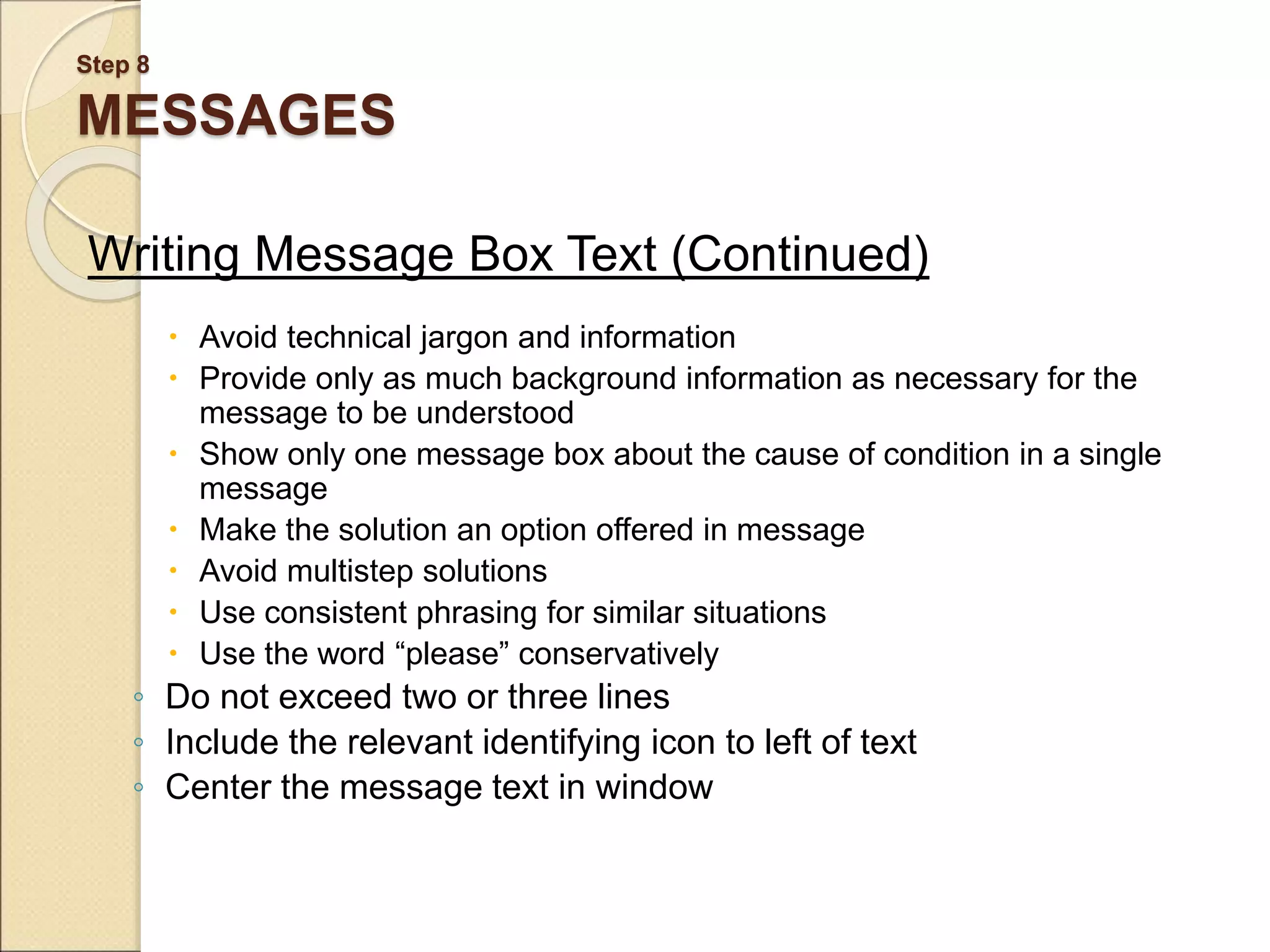 Step 8 MESSAGES Writing Message Box Text (Continued)  Avoid technical jargon and information  Provide only as much background information as necessary for the message to be understood  Show only one message box about the cause of condition in a single message  Make the solution an option offered in message  Avoid multistep solutions  Use consistent phrasing for similar situations  Use the word “please” conservatively ◦ Do not exceed two or three lines ◦ Include the relevant identifying icon to left of text ◦ Center the message text in window 