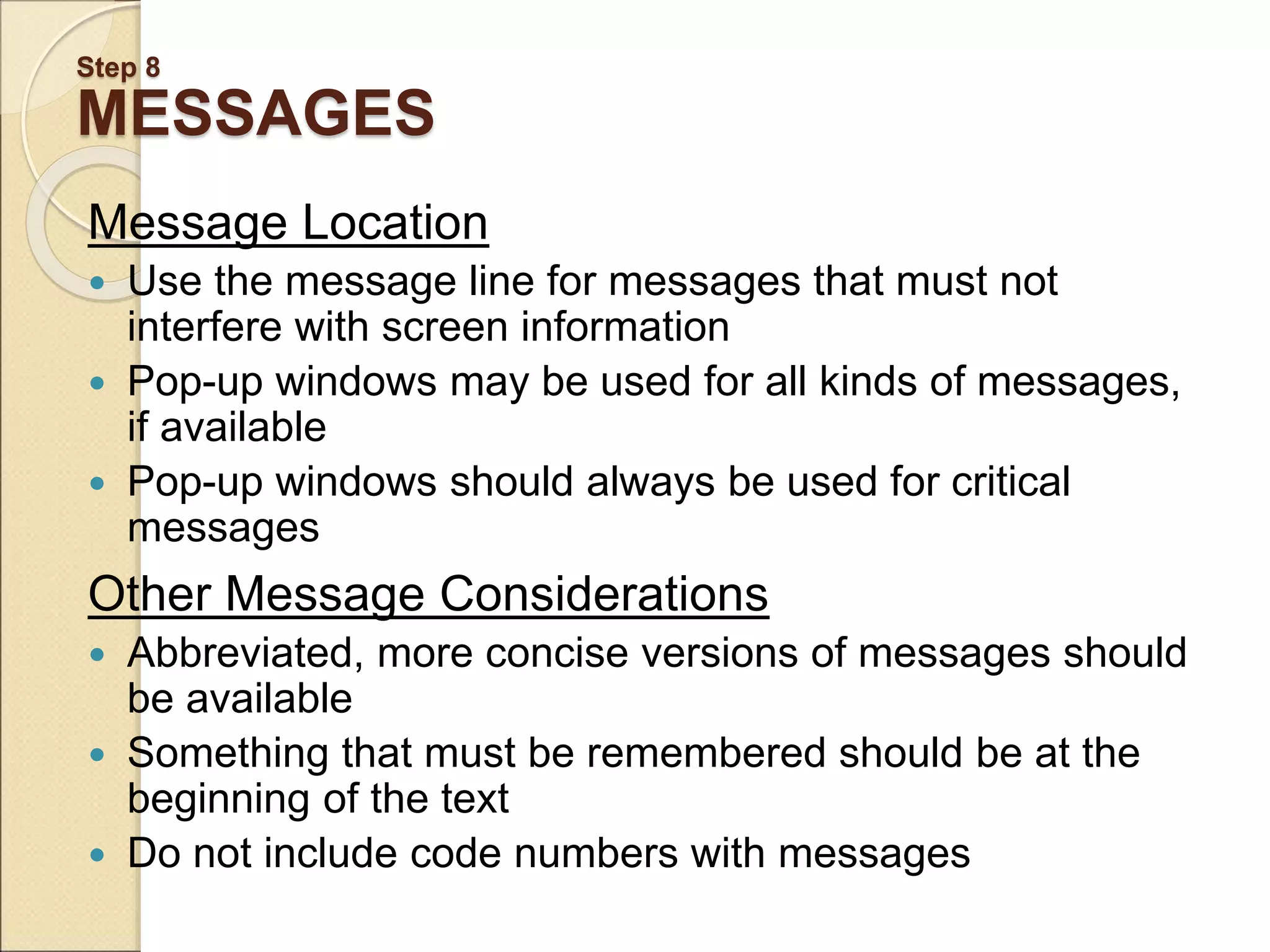 Step 8 MESSAGES Message Location  Use the message line for messages that must not interfere with screen information  Pop-up windows may be used for all kinds of messages, if available  Pop-up windows should always be used for critical messages Other Message Considerations  Abbreviated, more concise versions of messages should be available  Something that must be remembered should be at the beginning of the text  Do not include code numbers with messages 