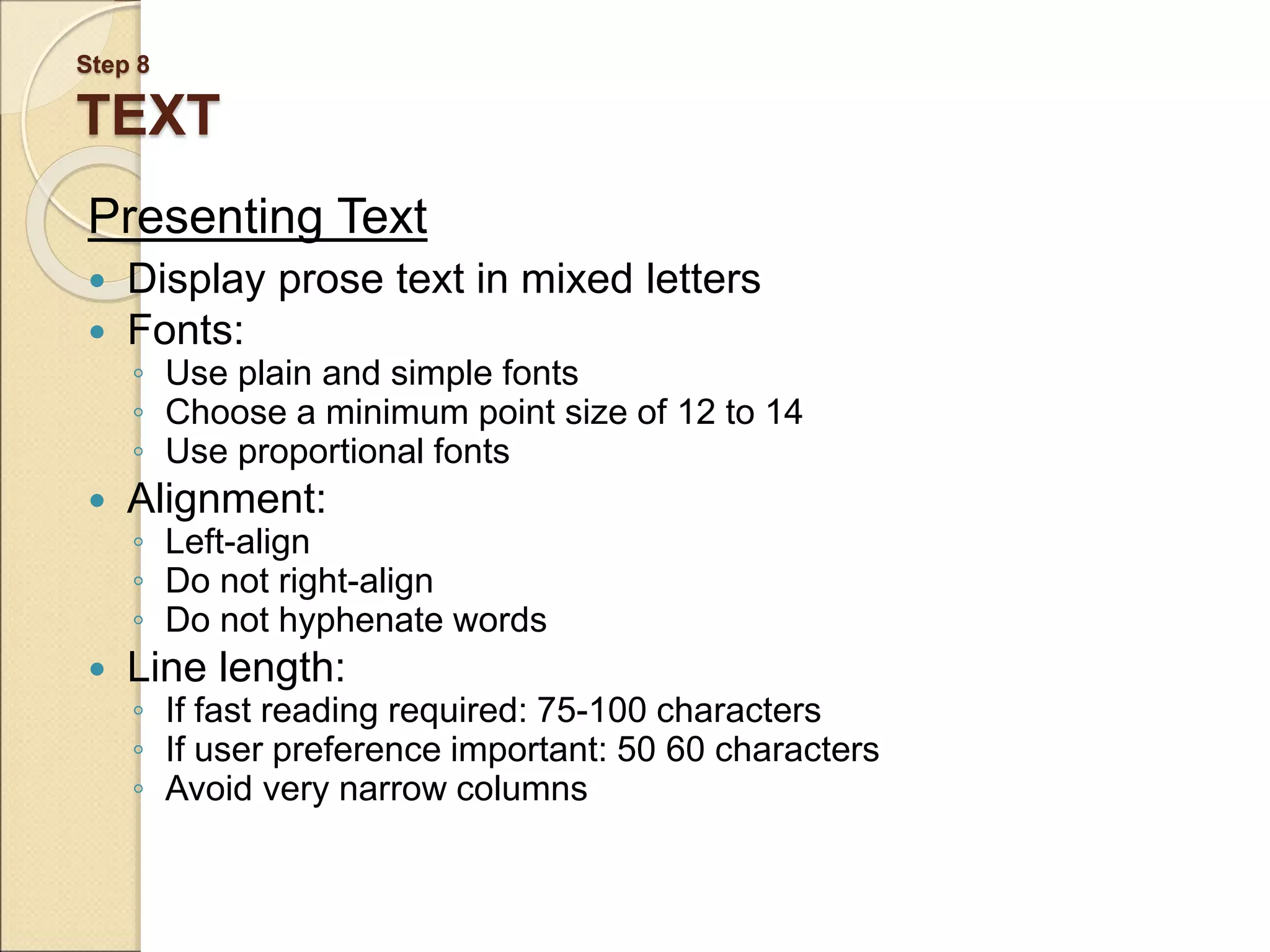 Step 8 TEXT Presenting Text  Display prose text in mixed letters  Fonts: ◦ Use plain and simple fonts ◦ Choose a minimum point size of 12 to 14 ◦ Use proportional fonts  Alignment: ◦ Left-align ◦ Do not right-align ◦ Do not hyphenate words  Line length: ◦ If fast reading required: 75-100 characters ◦ If user preference important: 50 60 characters ◦ Avoid very narrow columns 