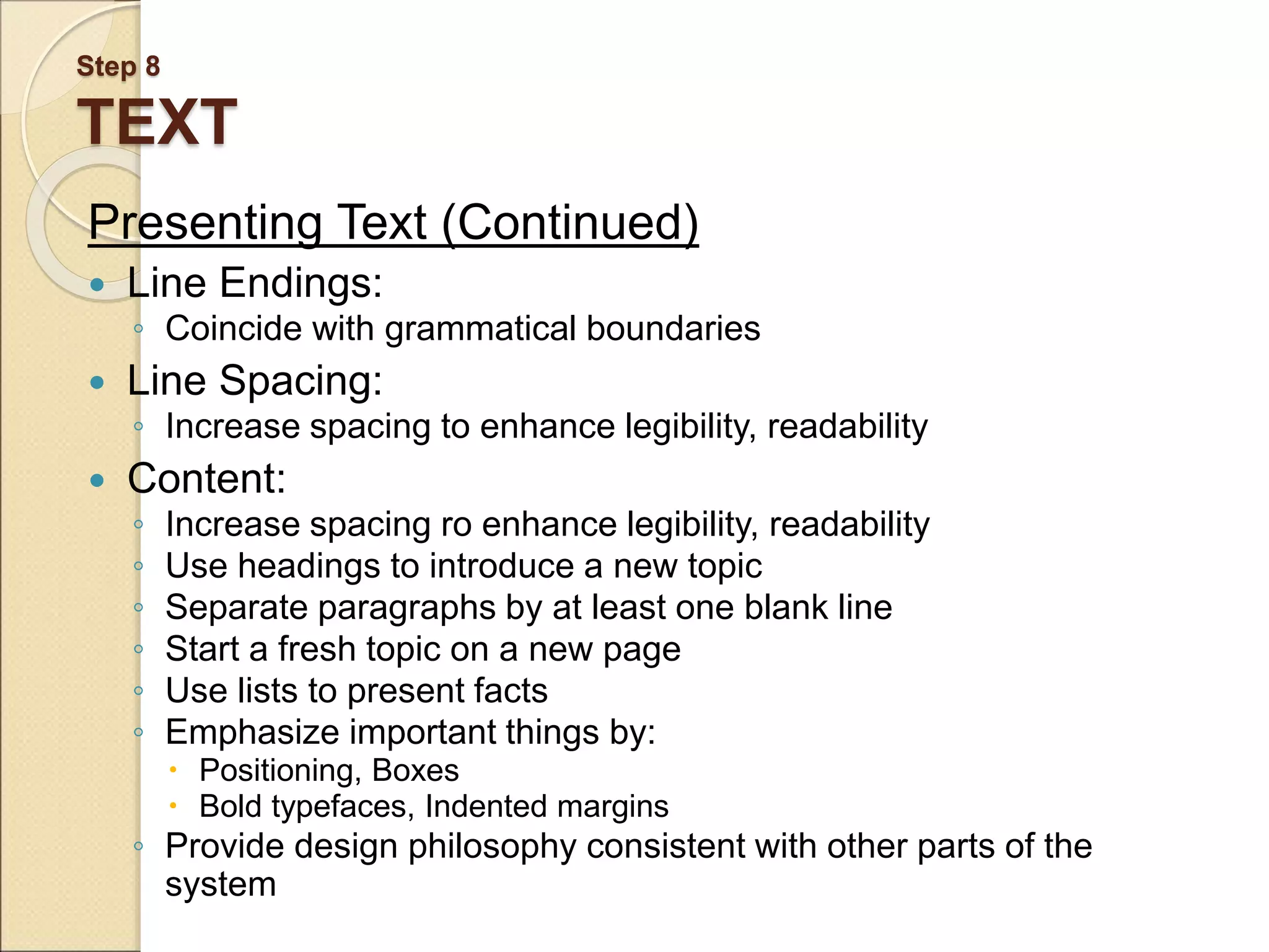 Step 8 TEXT Presenting Text (Continued)  Line Endings: ◦ Coincide with grammatical boundaries  Line Spacing: ◦ Increase spacing to enhance legibility, readability  Content: ◦ Increase spacing ro enhance legibility, readability ◦ Use headings to introduce a new topic ◦ Separate paragraphs by at least one blank line ◦ Start a fresh topic on a new page ◦ Use lists to present facts ◦ Emphasize important things by:  Positioning, Boxes  Bold typefaces, Indented margins ◦ Provide design philosophy consistent with other parts of the system 