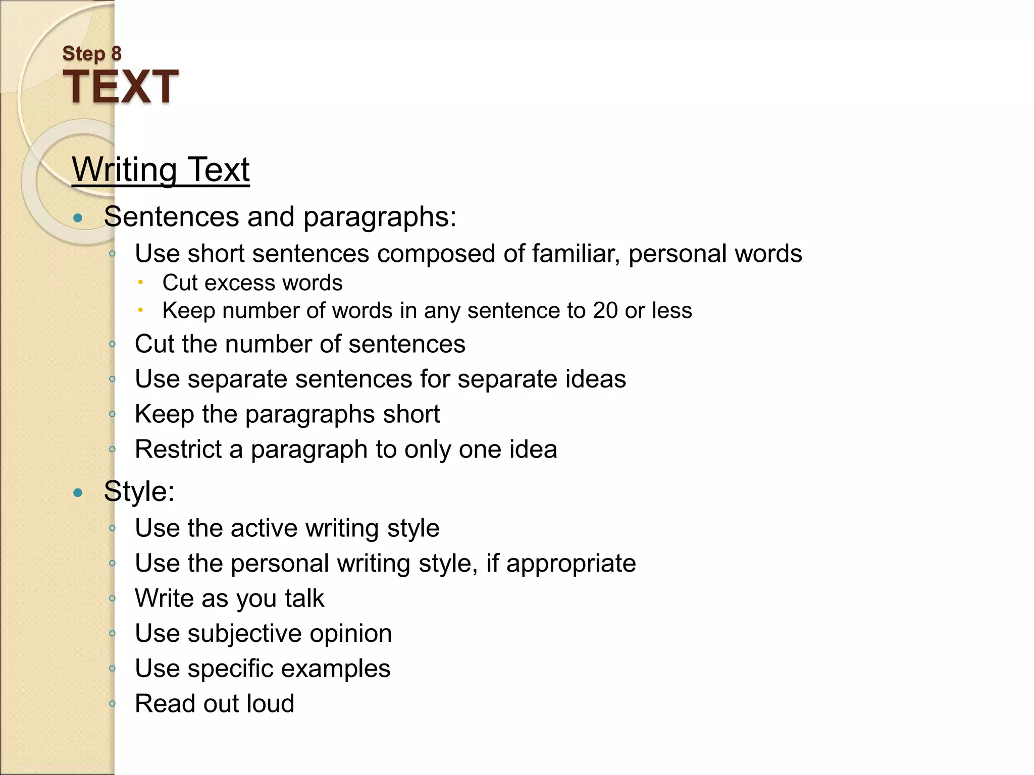 Step 8 TEXT Writing Text  Sentences and paragraphs: ◦ Use short sentences composed of familiar, personal words  Cut excess words  Keep number of words in any sentence to 20 or less ◦ Cut the number of sentences ◦ Use separate sentences for separate ideas ◦ Keep the paragraphs short ◦ Restrict a paragraph to only one idea  Style: ◦ Use the active writing style ◦ Use the personal writing style, if appropriate ◦ Write as you talk ◦ Use subjective opinion ◦ Use specific examples ◦ Read out loud 