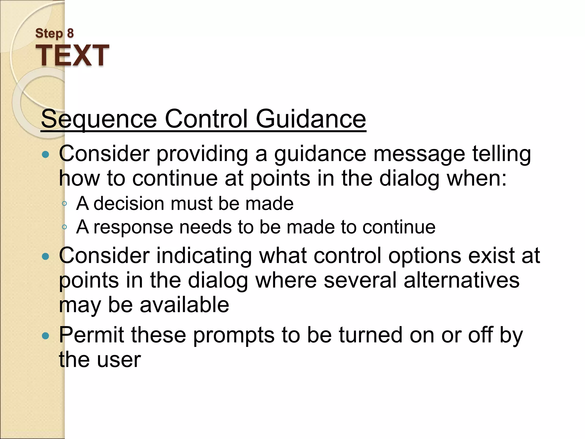Step 8 TEXT Sequence Control Guidance  Consider providing a guidance message telling how to continue at points in the dialog when: ◦ A decision must be made ◦ A response needs to be made to continue  Consider indicating what control options exist at points in the dialog where several alternatives may be available  Permit these prompts to be turned on or off by the user 