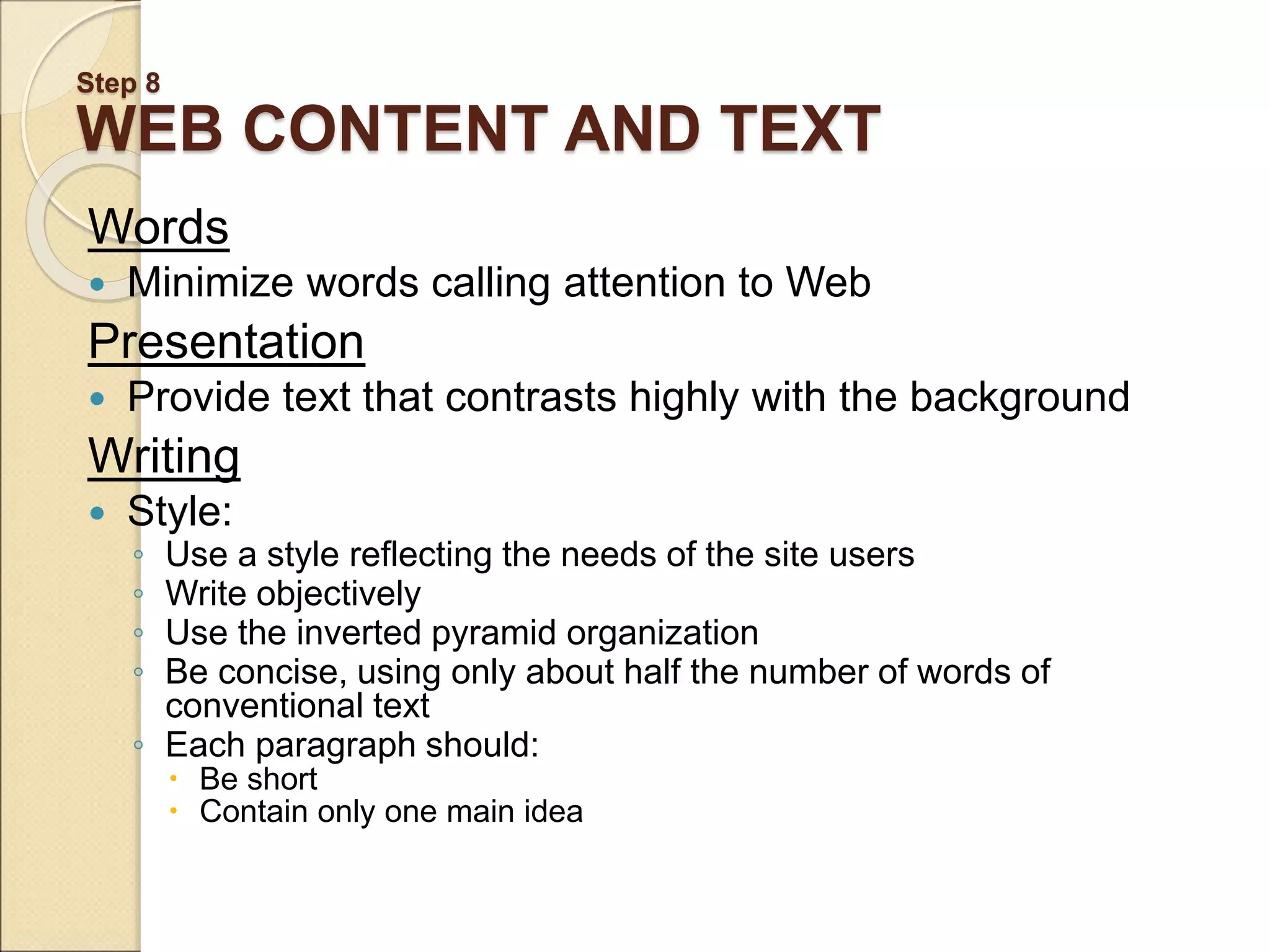 Step 8 WEB CONTENT AND TEXT Words  Minimize words calling attention to Web Presentation  Provide text that contrasts highly with the background Writing  Style: ◦ Use a style reflecting the needs of the site users ◦ Write objectively ◦ Use the inverted pyramid organization ◦ Be concise, using only about half the number of words of conventional text ◦ Each paragraph should:  Be short  Contain only one main idea 