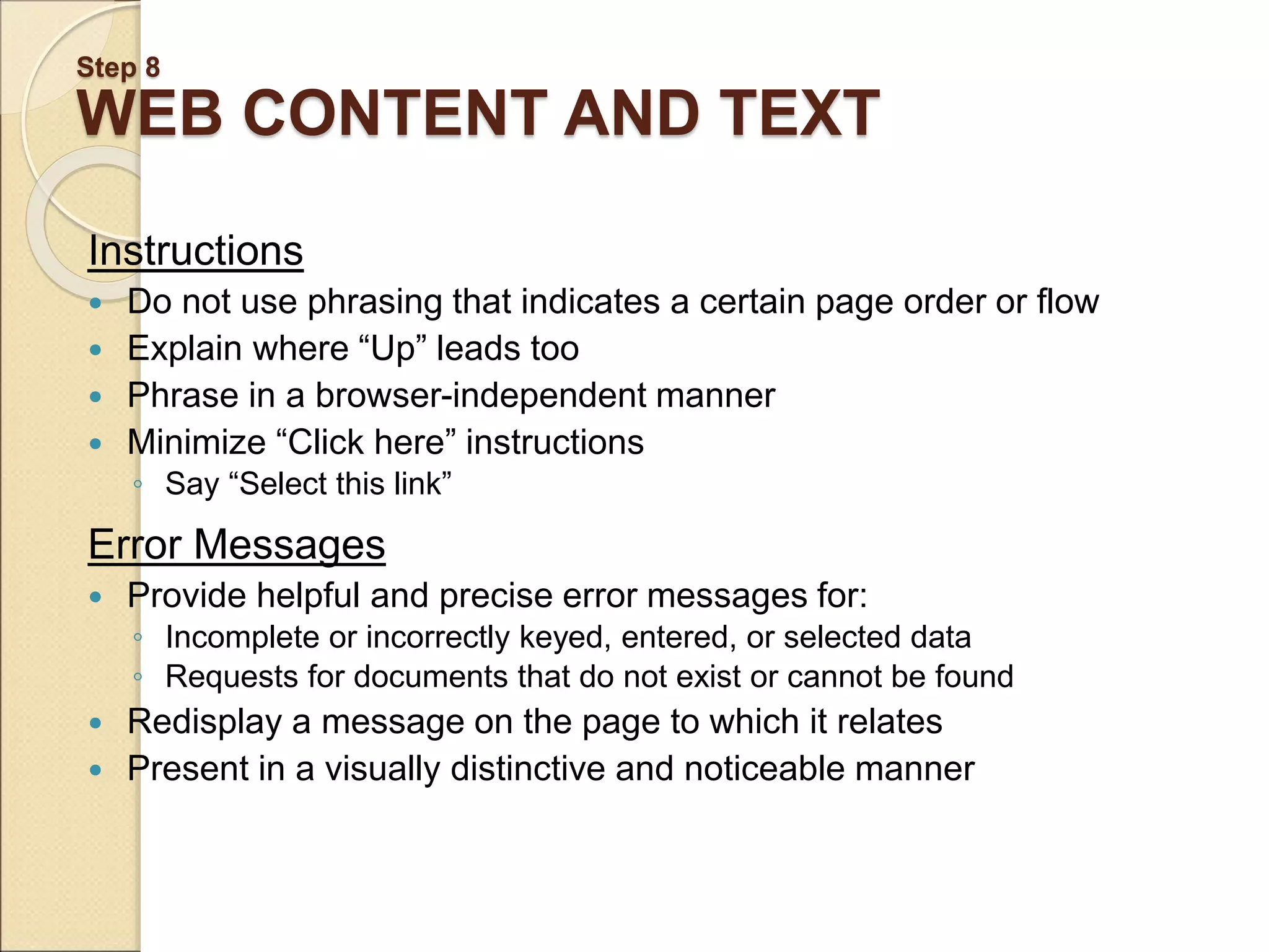 Step 8 WEB CONTENT AND TEXT Instructions  Do not use phrasing that indicates a certain page order or flow  Explain where “Up” leads too  Phrase in a browser-independent manner  Minimize “Click here” instructions ◦ Say “Select this link” Error Messages  Provide helpful and precise error messages for: ◦ Incomplete or incorrectly keyed, entered, or selected data ◦ Requests for documents that do not exist or cannot be found  Redisplay a message on the page to which it relates  Present in a visually distinctive and noticeable manner 
