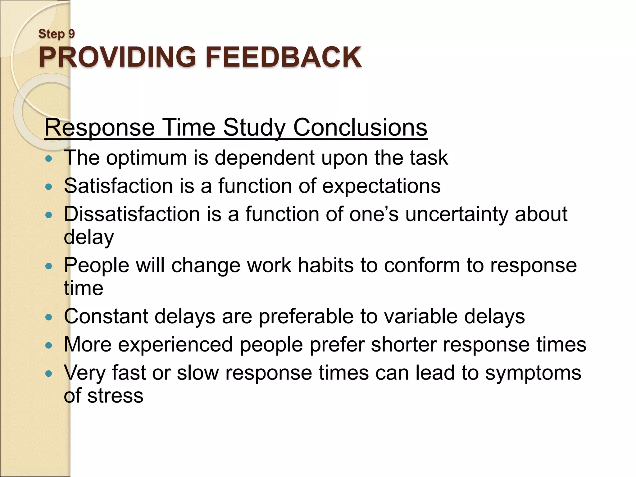 Step 9 PROVIDING FEEDBACK Response Time Study Conclusions  The optimum is dependent upon the task  Satisfaction is a function of expectations  Dissatisfaction is a function of one’s uncertainty about delay  People will change work habits to conform to response time  Constant delays are preferable to variable delays  More experienced people prefer shorter response times  Very fast or slow response times can lead to symptoms of stress 