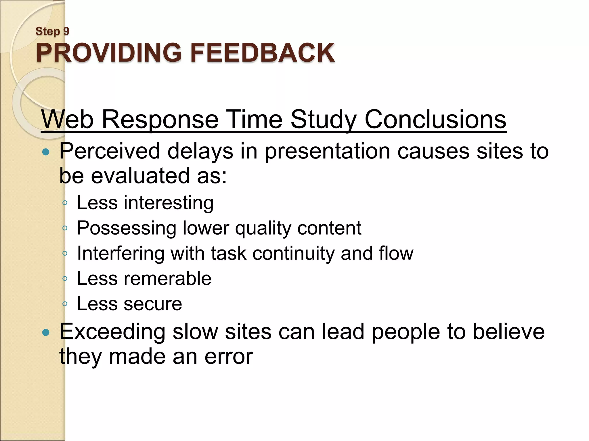 Step 9 PROVIDING FEEDBACK Web Response Time Study Conclusions  Perceived delays in presentation causes sites to be evaluated as: ◦ Less interesting ◦ Possessing lower quality content ◦ Interfering with task continuity and flow ◦ Less remerable ◦ Less secure  Exceeding slow sites can lead people to believe they made an error 
