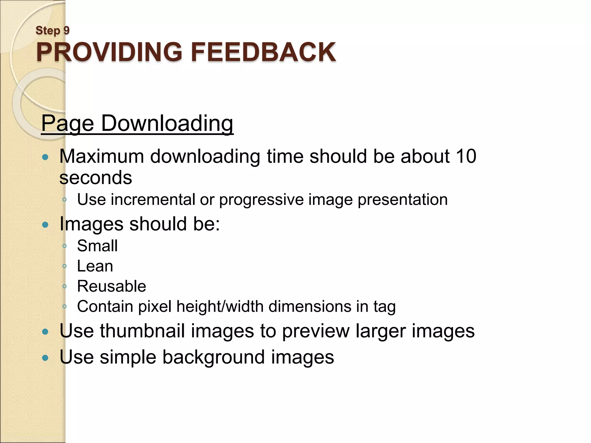 Step 9 PROVIDING FEEDBACK Page Downloading  Maximum downloading time should be about 10 seconds ◦ Use incremental or progressive image presentation  Images should be: ◦ Small ◦ Lean ◦ Reusable ◦ Contain pixel height/width dimensions in tag  Use thumbnail images to preview larger images  Use simple background images 